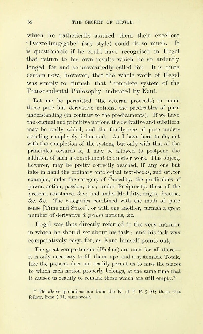 which he pathetically assured them their excellent ' Darstellungsgabe' (say style) could do so much. It is questionable if he could have recognised in Hegel that return to his own results which he so ardently longed for and so unweariedly called for. It is quite certain now, however, that the whole work of Hegel was simply to furnish that ' complete system of the Transcendental Philosophy' indicated by Kant. Let me be permitted (the veteran proceeds) to name these pure but derivative notions, the predicables of pure understanding (in contrast to the predicaments). If we have the original and primitive notions, the derivative and subaltern ma}T be easily added, and the family-tree of pure under- standing completely delineated. As I have here to do, not with the completion of the system, but only with that of the principles towards it, I may be allowed to postpone the addition of such a complement to another work. This object, however, may be pretty correctly reached, if any one but take in hand the ordinary ontological text-books, and set, for example, under the category of Causality, the predicables of power, action, passion, &c. ; under Keciprocity, those of the present, resistance, &c; and under Modality, origin, decease, &c. &c. The categories combined with the modi of pure sense [Time and Space], or with one another, furnish a great number of derivative a priori notions, &c. Hegel was thus directly referred to the very manner in which he should set about his task ; and his task was comparatively easy, for, as Kant himself points out, The great compartments (Facher) are once for all there—- it is only necessary to fill them up; and a systematic Topik, like the present, does not readily permit us to miss the places to which each notion properly belongs, at the same time that it causes us readily to remark those which are still empty.* * The above quotations are from the K. of P. II. § 10; those that follow, from § 11, same work.