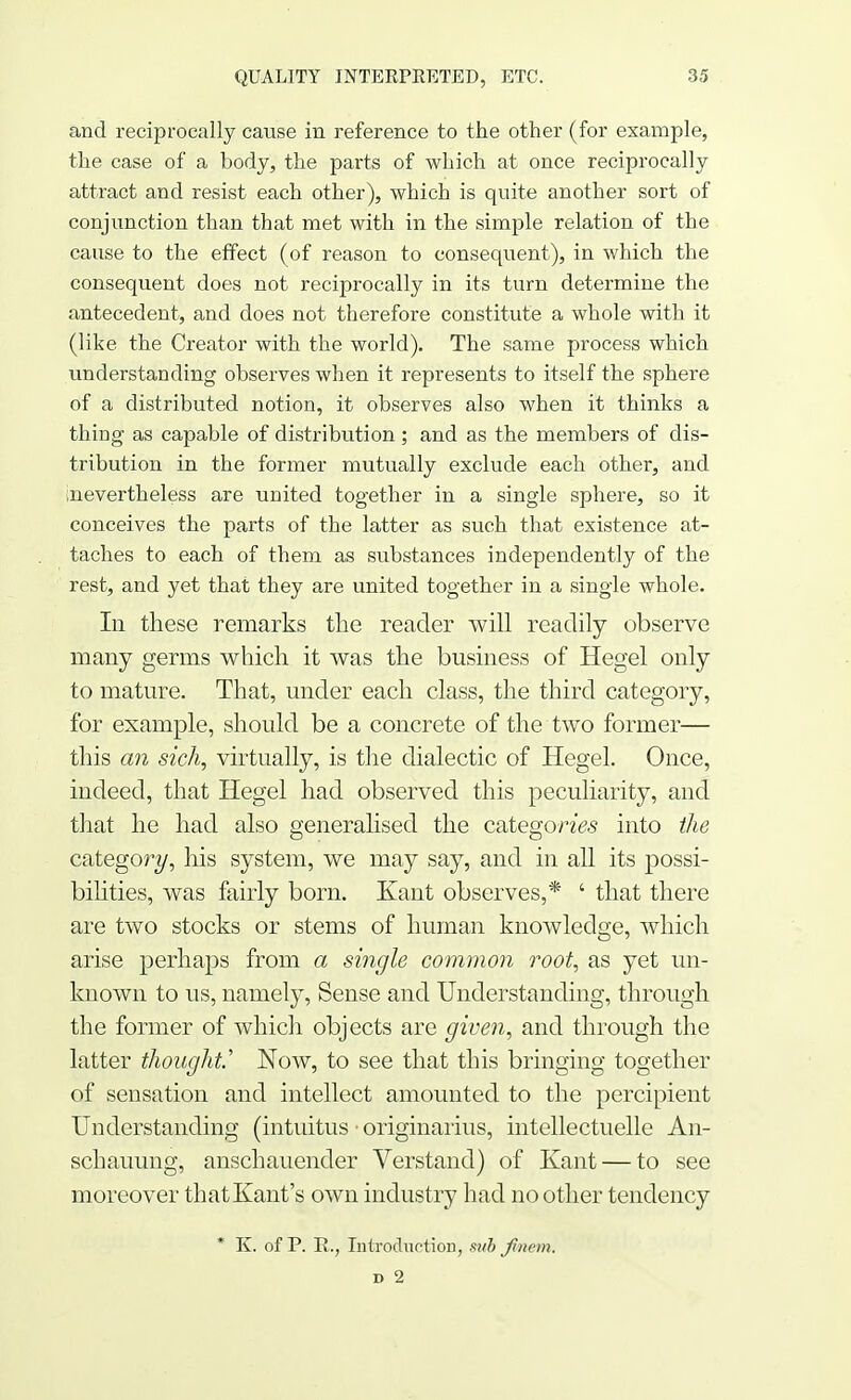 and reciprocally cause in reference to the other (for example, the case of a body, the parts of which at once reciprocally attract and resist each other), which is quite another sort of conjunction than that met with in the simple relation of the cause to the effect (of reason to consequent), in which the consequent does not reciprocally in its turn determine the antecedent, and does not therefore constitute a whole with it (like the Creator with the world). The same process which understanding observes when it represents to itself the sphere of a distributed notion, it observes also when it thinks a thing as capable of distribution; and as the members of dis- tribution in the former mutually exclude each other, and ^nevertheless are united together in a single sphere, so it conceives the parts of the latter as such that existence at- taches to each of them as substances independently of the rest, and yet that they are united together in a single whole. In these remarks the reader will readily observe many germs which it was the business of Hegel only to mature. That, under each class, the third category, for example, should be a concrete of the two former— this an sich, virtually, is the dialectic of Hegel. Once, indeed, that Hegel had observed this peculiarity, and that he had also generalised the categon'&s into the category, his system, we may say, and in all its possi- bilities, was fairly born. Kant observes,* ' that there are two stocks or stems of human knowledge, which arise perhaps from a single common root, as yet un- known to us, namely, Sense and Understanding, through the former of which objects are given, and through the latter thought.'' Now, to see that this bringing together of sensation and intellect amounted to the percipient Understanding (intuitus ■ originarius, intellectuelle An- schauung, anschauender Verstand) of Kant — to see moreover that Kant's own industry had no other tendency * K. of P. Rv Introduction, sub Jmem, d 2