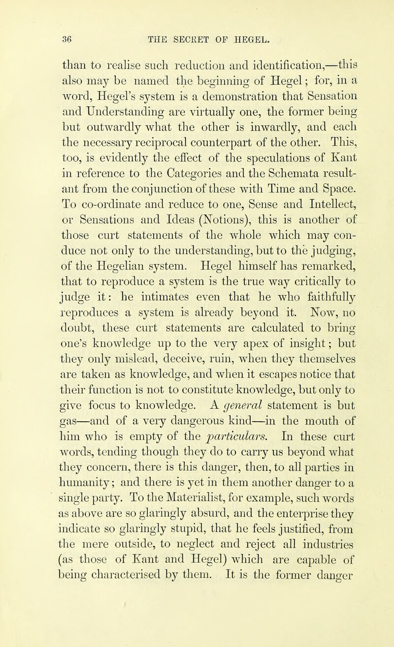 than to realise such reduction and identification,—this also may be named the beginning of Hegel; for, in a word, Hegel's system is a demonstration that Sensation and Understanding are virtually one, the former being but outwardly what the other is inwardly, and each the necessary reciprocal counterpart of the other. This, too, is evidently the effect of the speculations of Kant in reference to the Categories and the Schemata result- ant from the conjunction of these with Time and Space. To co-ordinate and reduce to one, Sense and Intellect, or Sensations and Ideas (Notions), this is another of those curt statements of the whole which may con- duce not only to the understanding, but to the judging, of the Hegelian system. Hegel himself has remarked, that to reproduce a system is the true way critically to judge it: he intimates even that he who faithfully reproduces a system is already beyond it. Now, no doubt, these curt statements are calculated to bring one's knowledge up to the very apex of insight; but they only mislead, deceive, ruin, when they themselves are taken as knowledge, and when it escapes notice that their function is not to constitute knowledge, but only to give focus to knowledge. A general statement is but gas—and of a very dangerous kind—in the mouth of him who is empty of the particulars. In these curt words, tending though they do to carry us beyond what they concern, there is this danger, then, to all parties in humanity; and there is yet in them another danger to a single party. To the Materialist, for example, such words as above are so glaringly absurd, and the enterprise they indicate so glaringly stupid, that he feels justified, from the mere outside, to neglect and reject all industries (as those of Kant and Hegel) which are capable of being characterised by them. It is the former danger