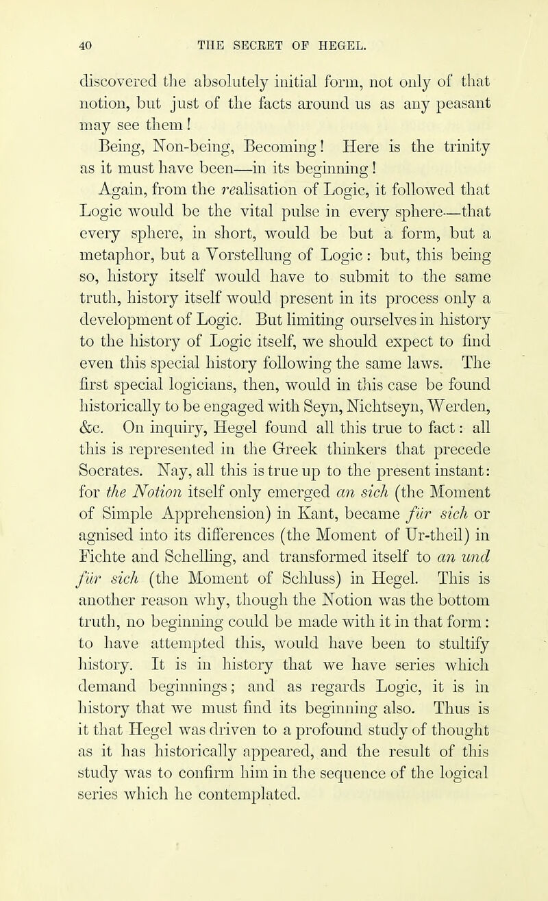 discovered the absolutely initial form, not only of that notion, but just of the facts around us as any peasant may see them! Being, Non-being, Becoming! Here is the trinity as it must have been—in its beginning! Again, from the realisation of Logic, it followed that Logic would be the vital pulse in every sphere—that every sphere, in short, would be but a form, but a metaphor, but a Vorstellung of Logic: but, this being so, history itself would have to submit to the same truth, history itself would present in its process only a development of Logic. But limiting ourselves in history to the history of Logic itself, we should expect to find even this special history following the same laws. The first special logicians, then, would in this case be found historically to be engaged with Seyn, Nichtseyn, Werden, &c. On inquiry, Hegel found all this true to fact: all this is represented in the Greek thinkers that precede Socrates. Nay, all this is true up to the present instant: for the Notion itself only emerged an sich (the Moment of Simple Apprehension) in Kant, became fur sich or agnised into its differences (the Moment of Ur-theil) in Fichte and Schelling, and transformed itself to an una1 fur sich (the Moment of Schluss) in Hegel. This is another reason why, though the Notion was the bottom truth, no beginning could be made with it in that form: to have attempted this, would have been to stultify history. It is in history that we have series which demand beginnings; and as regards Logic, it is in history that we must find its beginning also. Thus is it that Hegel was driven to a profound study of thought as it has historically appeared, and the result of this study was to confirm him in the sequence of the logical series which he contemplated.