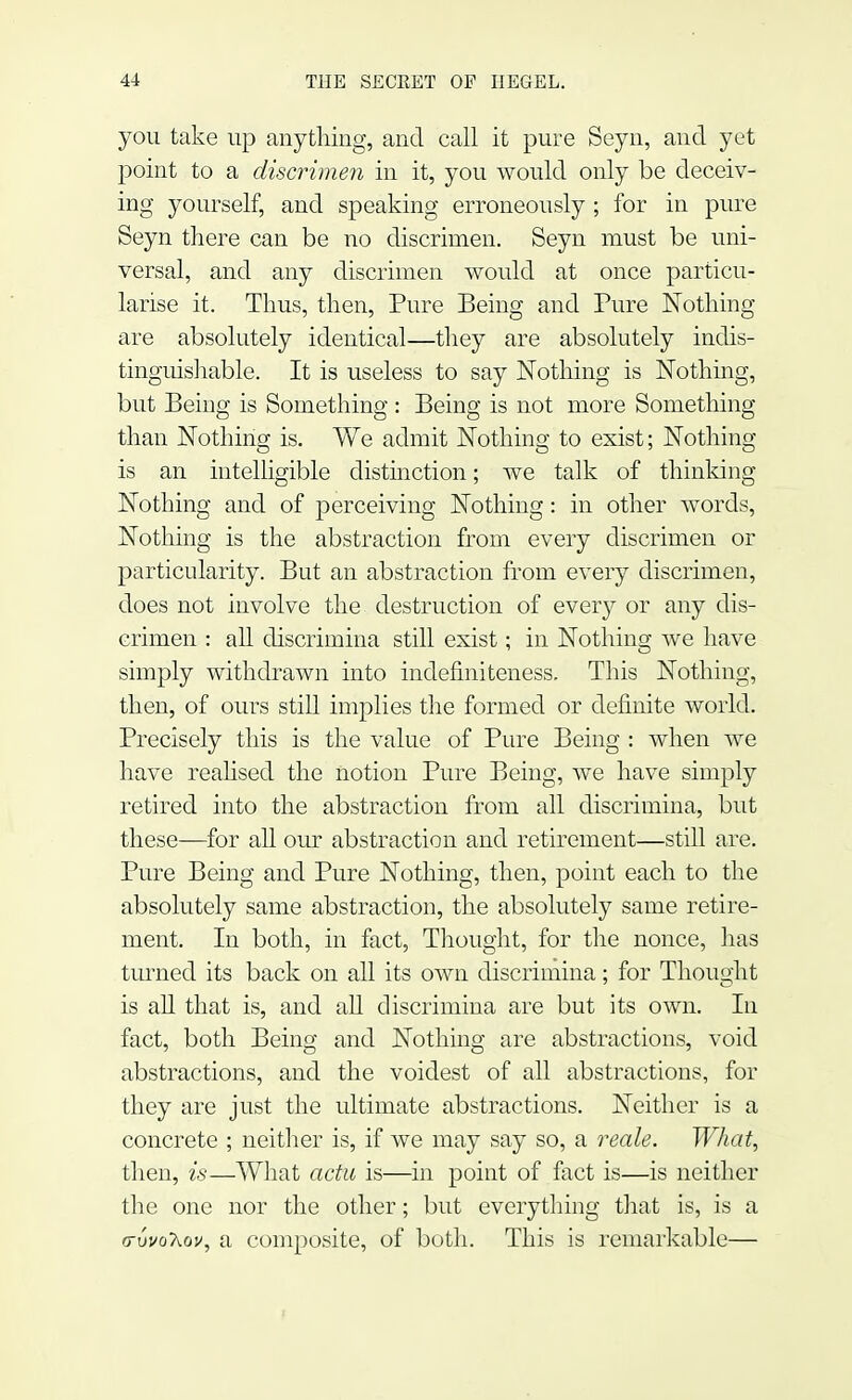 you take up anything, and call it pure Seyn, and yet point to a discrimen in it, you would only be deceiv- ing yourself, and speaking erroneously ; for in pure Seyn there can be no discrimen. Seyn must be uni- versal, and any discrimen would at once particu- larise it. Thus, then, Pure Being and Pure Nothing are absolutely identical—they are absolutely indis- tinguishable. It is useless to say Nothing is Nothing, but Being is Something : Being is not more Something than Nothing is. We admit Nothing to exist; Nothing is an intelligible distinction; we talk of thinking Nothing and of perceiving Nothing: in other words, Nothing is the abstraction from every discrimen or particularity. But an abstraction from every discrimen, does not involve the destruction of every or any dis- crimen : all discrimina still exist; in Nothing we have simply withdrawn into indefmiteness. This Nothing, then, of ours still implies the formed or definite world. Precisely this is the value of Pure Being : when Ave have realised the notion Pure Being, we have simply retired into the abstraction from all discrimina, but these—for all our abstraction and retirement—still are. Pure Being and Pure Nothing, then, point each to the absolutely same abstraction, the absolutely same retire- ment. In both, in fact, Thought, for the nonce, has turned its back on all its own discrimina; for Thought is all that is, and all discrimina are but its own. In fact, both Being and Nothing are abstractions, void abstractions, and the voidest of all abstractions, for they are just the ultimate abstractions. Neither is a concrete ; neither is, if we may say so, a reals. What, then, is—What actu is—in point of fact is—is neither the one nor the other; but everything that is, is a (rvvoXov, a composite, of both. This is remarkable—