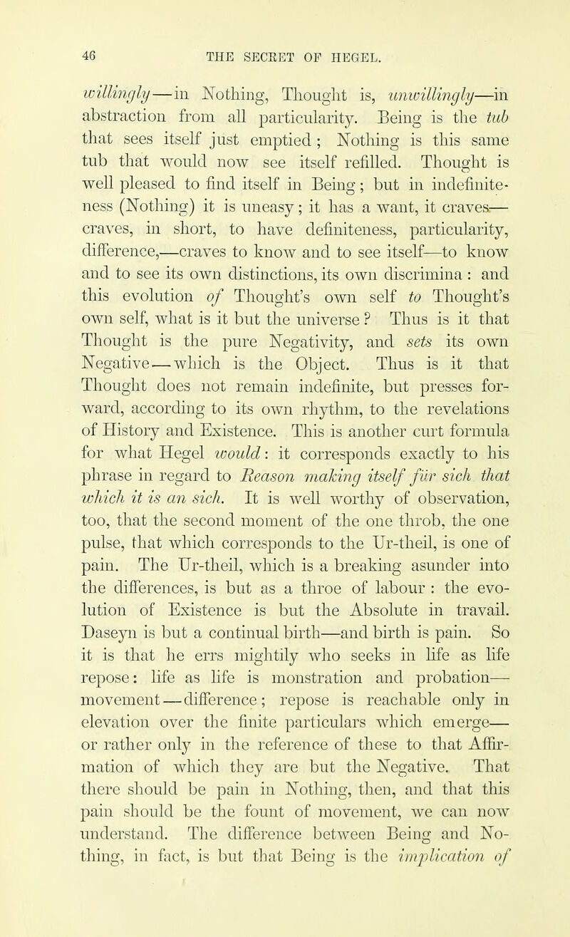 willingly—in Nothing, Thought is, unwillingly—in abstraction from all particularity. Being is the tub that sees itself just emptied; Nothing is this same tub that would now see itself refilled. Thought is well pleased to find itself in Being; but in indefinite - ness (Nothing) it is uneasy; it has a want, it craves:— craves, in short, to have definiteness, particularity, difference,—craves to know and to see itself—to know and to see its own distinctions, its own discrimina : and this evolution of Thought's own self to Thought's own self, what is it but the universe ? Thus is it that Thought is the pure Negativity, and sets its own Negative-—which is the Object. Thus is it that Thought does not remain indefinite, but presses for- ward, according to its own rhythm, to the revelations of History and Existence. This is another curt formula for what Hegel would: it corresponds exactly to his phrase in regard to Reason making itself fur sich that which it is an sich. It is well worthy of observation, too, that the second moment of the one throb, the one pulse, that which corresponds to the Ur-theil, is one of pain. The Ur-theil, which is a breaking asunder into the differences, is but as a throe of labour : the evo- lution of Existence is but the Absolute in travail. Daseyn is but a continual birth—and birth is pain. So it is that he errs mightily who seeks in life as life repose: life as life is monstration and probation— movement — difference; repose is reachable only in elevation over the finite particulars which emerge— or rather only in the reference of these to that Affir- mation of which they are but the Negative. That there should be pain in Nothing, then, and that this pain should be the fount of movement, we can now understand. The difference between Being and No- thing, in fact, is but that Being is the implication of
