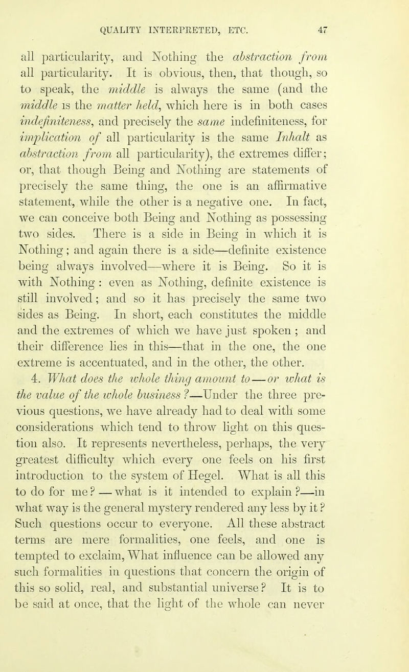 all particularity, and Nothing the abstraction from all particularity. It is obvious, then, that though, so to speak, the middle is always the same (and the middle is the matter held, which here is in both cases indefniteness, and precisely the same indefiniteness, for implication of all particularity is the same Inhalt as abstraction from all particularity), the extremes differ; or, that though Being and Nothing are statements of precisely the same thing, the one is an affirmative statement, while the other is a negative one. In fact, we can conceive both Being and Nothing as possessing two sides. There is a side in Being in which it is Nothing; and again there is a side—definite existence being always involved—where it is Being. So it is with Nothing : even as Nothing, definite existence is still involved; and so it has precisely the same two sides as Being. In short, each constitutes the middle and the extremes of which we have just spoken ; and their difference lies in this—that in the one, the one extreme is accentuated, and in the other, the other. 4. What does the ivhole thing amount to — or what is the value of the whole business ?—Under the three pre- vious questions, we have already had to deal with some considerations which tend to throw light on this ques- tion also. It represents nevertheless, perhaps, the very greatest difficulty which every one feels on his first introduction to the system of Hegel. What is all this to do for me ? — what is it intended to explain ?—in what way is the general mystery rendered any less by it ? Such questions occur to everyone. All these abstract terms are mere formalities, one feels, and one is tempted to exclaim, What influence can be allowed any such formalities in questions that concern the origin of this so solid, real, and substantial universe ? It is to be said at once, that the light of the whole can never