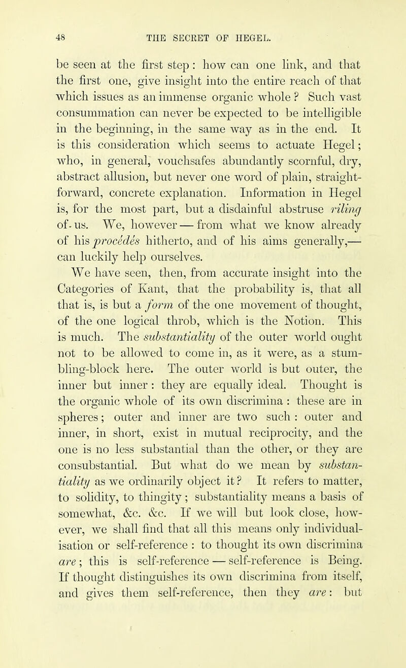 be seen at the first step: how can one link, and that the first one, give insight into the entire reach of that which issues as an immense organic whole ? Such vast consummation can never be expected to be intelligible in the beginning, in the same way as in the end. It is this consideration which seems to actuate Hegel; who, in general, vouchsafes abundantly scornful, dry, abstract allusion, but never one word of plain, straight- forward, concrete explanation. Information in Hegel is, for the most part, but a disdainful abstruse riling of-us. We, however — from what we know already of his procedes hitherto, and of his aims generally,— can luckily help ourselves. We have seen, then, from accurate insight into the Categories of Kant, that the probability is, that all that is, is but a form of the one movement of thought, of the one logical throb, which is the Notion. This is much. The substantiality of the outer world ought not to be allowed to come in, as it were, as a stum- bling-block here. The outer world is but outer, the inner but inner: they are equally ideal. Thought is the organic whole of its own discrimina : these are in spheres; outer and inner are two such : outer and inner, in short, exist in mutual reciprocity, and the one is no less substantial than the other, or they are consubstantial. But what do we mean by substan- tiality as we ordinarily object it? It refers to matter, to solidity, to thingity ; substantiality means a basis of somewhat, &c. &c. If we will but look close, how- ever, we shall find that all this means only individual- isation or self-reference : to thought its own discrimina are; this is self-reference — self-reference is Being. If thought distinguishes its own discrimina from itself, and gives them self-reference, then they are: but