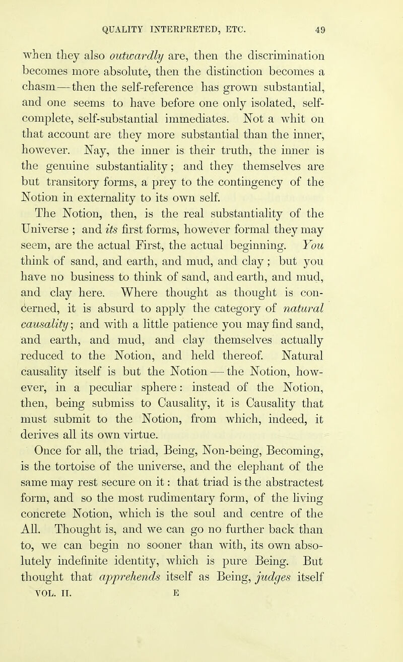 when they also outwardly are, then the discrimination becomes more absolute, then the distinction becomes a chasm—then the self-reference has grown substantial, and one seems to have before one only isolated, self- complete, self-substantial immediates. Not a whit on that account are they more substantial than the inner, however. Nay, the inner is their truth, the inner is the genuine substantiality; and they themselves are but transitory forms, a prey to the contingency of the Notion in externality to its own self. The Notion, then, is the real substantiality of the Universe ; and its first forms, however formal they may seem, are the actual First, the actual beginning. You think of sand, and earth, and mud, and clay ; but you have no business to think of sand, and earth, and mud, and clay here. Where thought as thought is con- cerned, it is absurd to apply the category of natural causality; and with a little patience you may find sand, and earth, and mud, and clay themselves actually reduced to the Notion, and held thereof. Natural causality itself is but the Notion — the Notion, how- ever, in a peculiar sphere: instead of the Notion, then, being submiss to Causality, it is Causality that must submit to the Notion, from which, indeed, it derives all its own virtue. Once for all, the triad, Being, Non-being, Becoming, is the tortoise of the universe, and the elephant of the same may rest secure on it: that triad is the abstractest form, and so the most rudimentary form, of the living concrete Notion, which is the soul and centre of the All. Thought is, and we can go no further back than to, we can begin no sooner than with, its own abso- lutely indefinite identity, which is pure Being. But thought that apprehends itself as Being, judges itself VOL. II. e