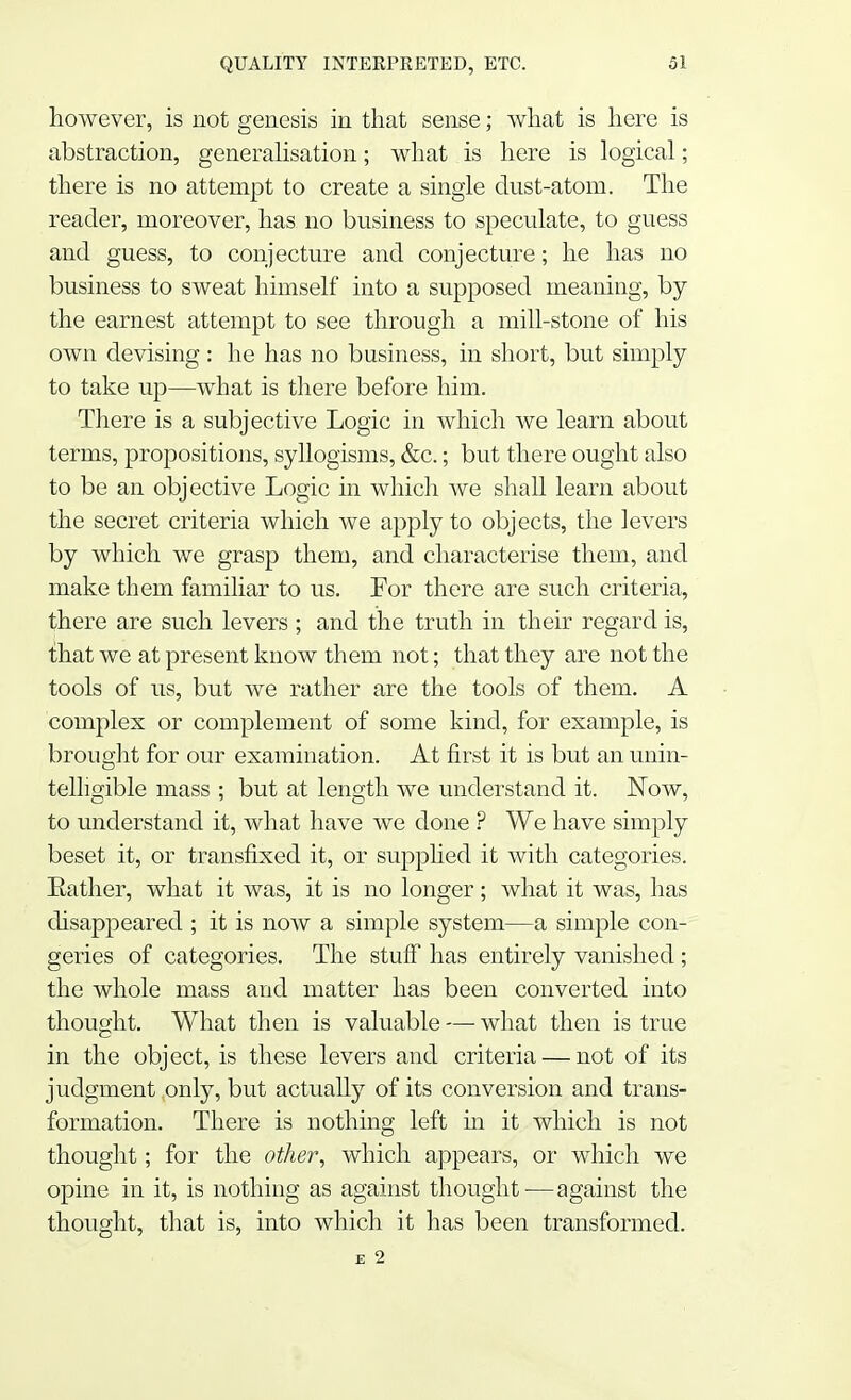 however, is not genesis in that sense; what is here is abstraction, generalisation; what is here is logical; there is no attempt to create a single dust-atom. The reader, moreover, has no business to speculate, to guess and guess, to conjecture and conjecture; he has no business to sweat himself into a supposed meaning, by the earnest attempt to see through a mill-stone of his own devising : he has no business, in short, but simply to take up—what is there before him. There is a subjective Logic in which we learn about terms, propositions, syllogisms, &c.; but there ought also to be an objective Logic in which we shall learn about the secret criteria which we apply to objects, the levers by which we grasp them, and characterise them, and make them familiar to us. For there are such criteria, there are such levers ; and the truth in their regard is, that we at present know them not; that they are not the tools of us, but we rather are the tools of them. A complex or complement of some kind, for example, is brought for our examination. At first it is but an unin- telligible mass ; but at length we understand it. JSTow, to understand it, what have we done ? We have simply beset it, or transfixed it, or supplied it with categories. Rather, what it was, it is no longer; what it was, has disappeared ; it is now a simple system—a simple con- geries of categories. The stuff has entirely vanished; the whole mass and matter has been converted into thought. What then is valuable — what then is true in the object, is these levers and criteria — not of its judgment only, but actually of its conversion and trans- formation. There is nothing left in it which is not thought; for the other, which appears, or which we opine in it, is nothing as against thought—against the thought, that is, into which it has been transformed. £ 2