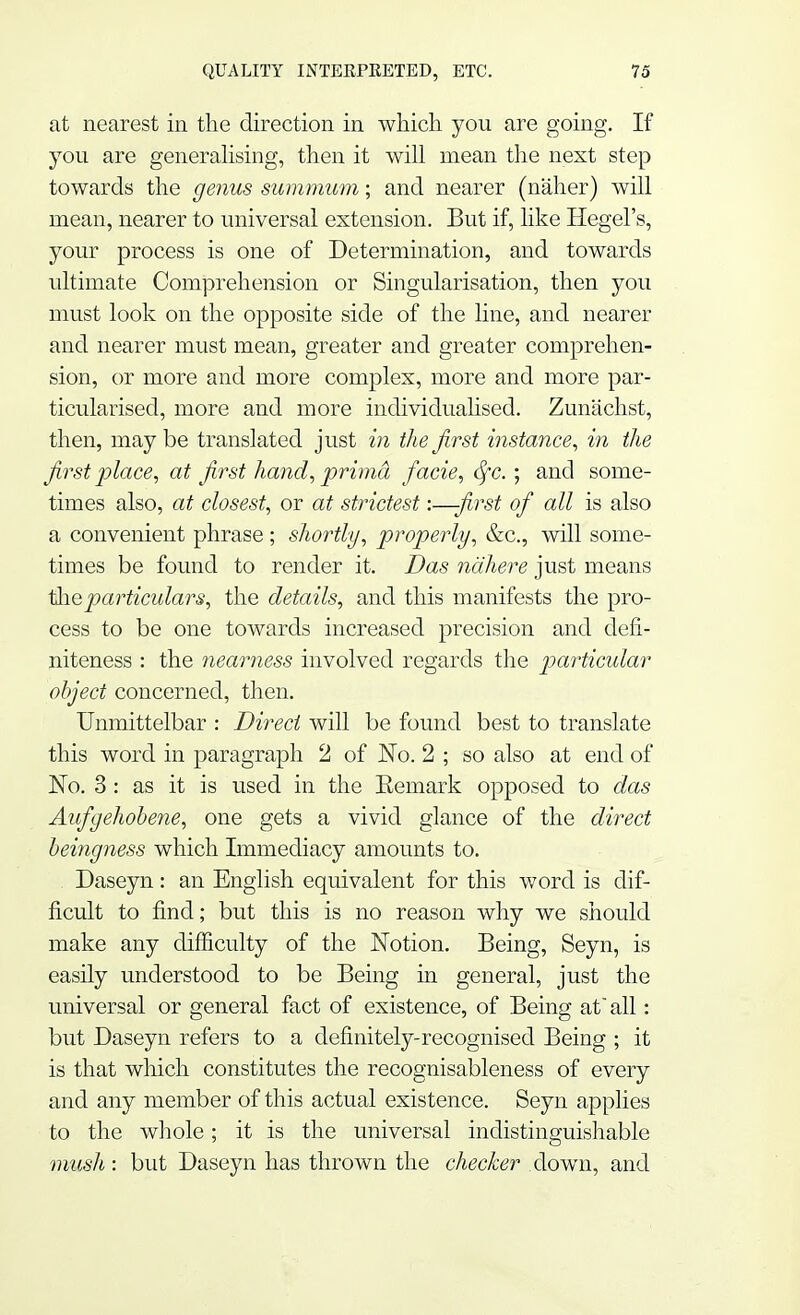 at nearest in the direction in which you are going. If you are generalising, then it will mean the next step towards the genus summum; and nearer (naher) will mean, nearer to universal extension. But if, like Hegel's, your process is one of Determination, and towards ultimate Comprehension or Singularisation, then you must look on the opposite side of the line, and nearer and nearer must mean, greater and greater comprehen- sion, or more and more complex, more and more par- ticularised, more and more individualised. Zunachst, then, may be translated just in the first instance, in the first place, at first hand, prima facie, fyc. ; and some- times also, at closest, or at strictest:—first of all is also a convenient phrase ; shortly, properly, &c, will some- times be found to render it. Das nahere just means the particulars, the details, and this manifests the pro- cess to be one towards increased precision and defi- niteness : the nearness involved regards the particular object concerned, then. Unmittelbar : Direct will be found best to translate this word in paragraph 2 of No. 2 ; so also at end of No. 3 : as it is used in the Eemark opposed to das Aufgehobene, one gets a vivid glance of the direct beingness which Immediacy amounts to. Daseyn : an English equivalent for this word is dif- ficult to find; but this is no reason why we should make any difficulty of the Notion. Being, Seyn, is easily understood to be Being in general, just the universal or general fact of existence, of Being at all: but Daseyn refers to a definitely-recognised Being ; it is that which constitutes the recognisableness of every and any member of this actual existence. Seyn applies to the whole; it is the universal indistinguishable mush : but Daseyn has thrown the checker down, and