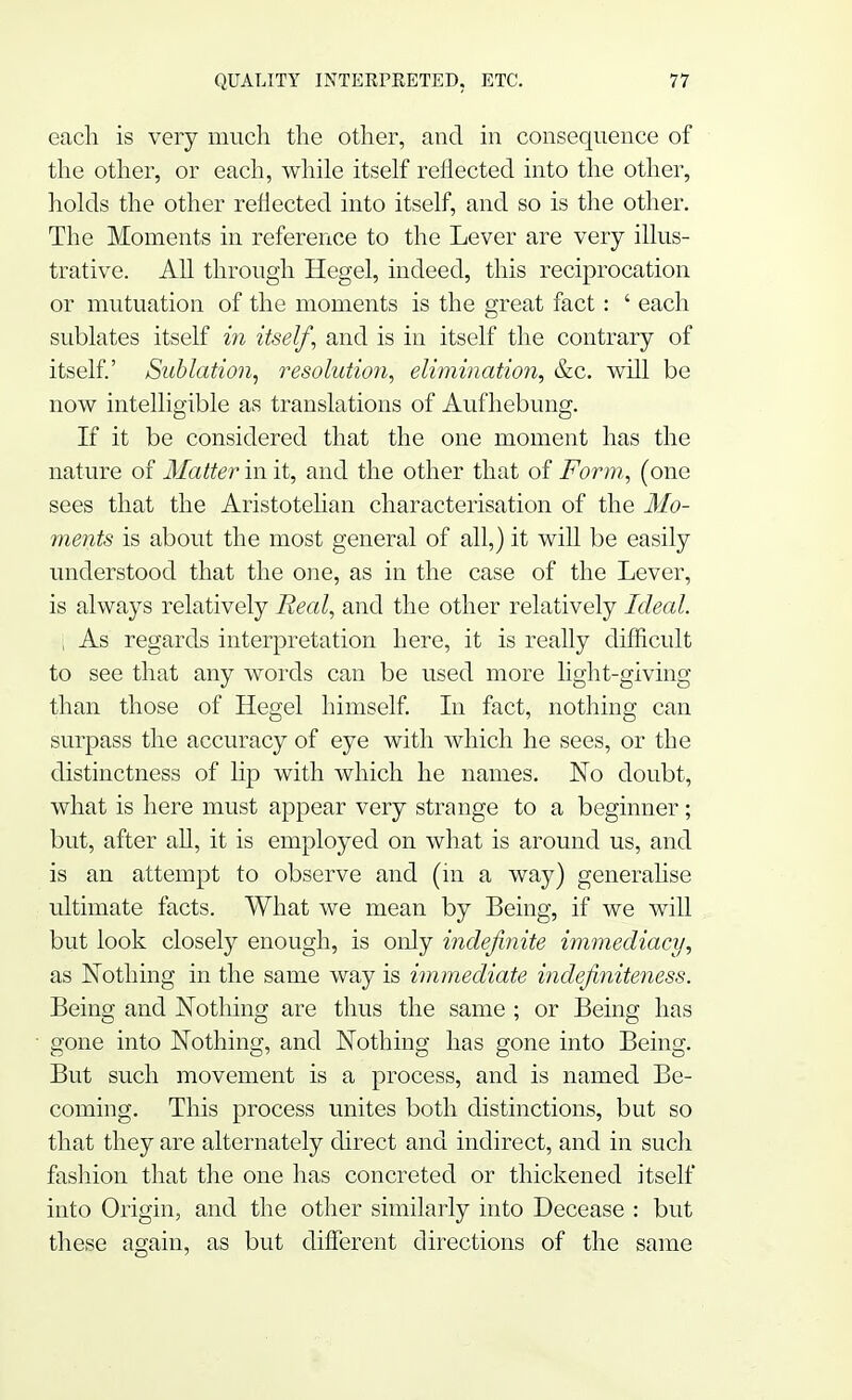 each is very much the other, and in consequence of the other, or each, while itself reflected into the other, holds the other reflected into itself, and so is the other. The Moments in reference to the Lever are very illus- trative. All through Hegel, indeed, this reciprocation or mutuation of the moments is the great fact: ' each sublates itself in itself, and is in itself the contrary of itself.' Sublation, resolution, elimination, &c. will be now intelligible as translations of Aufhebung. If it be considered that the one moment has the nature of Matter in it, and the other that of Form, (one sees that the Aristotelian characterisation of the Mo- ments is about the most general of all,) it will be easily understood that the one, as in the case of the Lever, is always relatively Real, and the other relatively Ideal. , As regards interpretation here, it is really difficult to see that any words can be used more light-giving than those of Hegel himself. In fact, nothing can surpass the accuracy of eye with which he sees, or the distinctness of lip with which he names. No doubt, what is here must appear very strange to a beginner ; but, after all, it is employed on what is around us, and is an attempt to observe and (in a way) generalise ultimate facts. What we mean by Being, if we will but look closely enough, is only indefinite immediacy, as Nothing in the same way is immediate indefiniteness. Being and Nothing are thus the same ; or Being has gone into Nothing, and Nothing has gone into Being. But such movement is a process, and is named Be- coming. This process unites both distinctions, but so that they are alternately direct and indirect, and in such fashion that the one has concreted or thickened itself into Origin, and the other similarly into Decease : but these again, as but different directions of the same