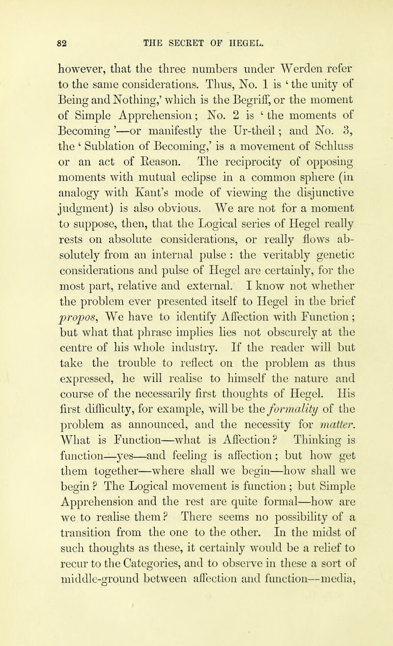 however, that the three numbers under Werden refer to the same considerations. Thus, No. 1 is ' the unity of Being and Nothing,' which is the Begriff, or the moment of Simple Apprehension; No. 2 is ' the moments of Becoming '—or manifestly the Ur-theil; and No. 3, the ' Sublation of Becoming,' is a movement of Schluss or an act of Eeason. The reciprocity of opposing moments with mutual eclipse in a common sphere (in analogy with Kant's mode of viewing the disjunctive judgment) is also obvious. We are not for a moment to suppose, then, that the Logical series of Hegel really rests on absolute considerations, or really flows ab- solutely from an internal pulse : the veritably genetic considerations and pulse of Hegel are certainly, for the most part, relative and external. I know not whether the problem ever presented itself to Hegel in the brief propos, We have to identify Affection with Function ; but what that phrase implies lies not obscurely at the centre of his whole industry. If the reader will but take the trouble to reflect on the problem as thus expressed, he will realise to himself the nature and course of the necessarily first thoughts of Hegel. His first difficulty, for example, will be the formality of the problem as announced, and the necessity for matter. What is Function—what is Affection? Thinking is function—yes—and feeling is affection ; but how get them together—where shall we begin—how shall we begin ? The Logical movement is function ; but Simple Apprehension and the rest are quite formal—how are we to realise them ? There seems no possibility of a transition from the one to the other. In the midst of such thoughts as these, it certainly would be a relief to recur to the Categories, and to observe in these a sort of middle-ground between affection and function—media,