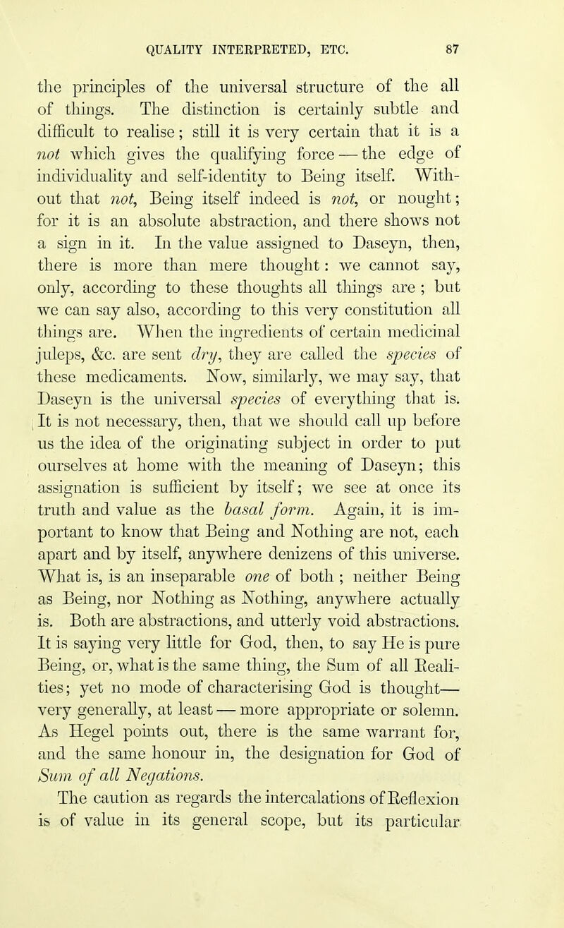 the principles of the universal structure of the all of things. The distinction is certainly subtle and difficult to realise; still it is very certain that it is a not Avhich gives the qualifying force — the edge of individuality and self-identity to Being itself. With- out that not, Being itself indeed is not, or nought; for it is an absolute abstraction, and there shows not a sign in it. In the value assigned to Daseyn, then, there is more than mere thought: we cannot say, only, according to these thoughts all things are ; but we can say also, according to this very constitution all things are. When the ingredients of certain medicinal juleps, &c. are sent dry, they are called the species of these medicaments. Now, similarly, we may say, that Daseyn is the universal species of everything that is. i It is not necessary, then, that we should call up before us the idea of the originating subject in order to put ourselves at home with the meaning of Daseyn; this assignation is sufficient by itself; we see at once its truth and value as the basal form. Again, it is im- portant to know that Being and Nothing are not, each apart and by itself, anywhere denizens of this universe. What is, is an inseparable one of both ; neither Being as Being, nor Nothing as Nothing, anywhere actually is. Both are abstractions, and utterly void abstractions. It is saying very little for God, then, to say He is pure Being, or, what is the same thing, the Sum of all Eeali- ties; yet no mode of characterising God is thought— very generally, at least — more appropriate or solemn. As Hegel points out, there is the same warrant for, and the same honour in, the designation for God of Sum of all Negations. The caution as regards the intercalations of Reflexion is of value in its general scope, but its particular