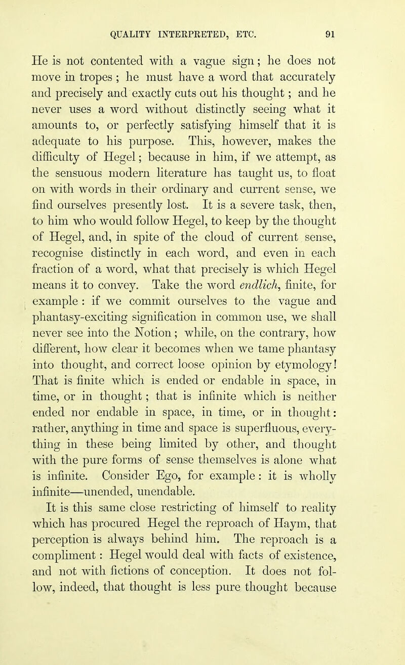 He is not contented with a vague sign; he does not move in tropes ; he must have a word that accurately and precisely and exactly cuts out his thought; and he never uses a word without distinctly seeing what it amounts to, or perfectly satisfying himself that it is adequate to his purpose. This, however, makes the difficulty of Hegel; because in him, if we attempt, as the sensuous modern literature has taught us, to float on with words in their ordinary and current sense, we find ourselves presently lost. It is a severe task, then, to him who would follow Hegel, to keep by the thought of Hegel, and, in spite of the cloud of current sense, recognise distinctly in each word, and even in each fraction of a word, what that precisely is which Hegel means it to convey. Take the word endlich, finite, for example : if we commit ourselves to the vague and phantasy-exciting signification in common use, we shall never see into the Notion ; while, on the contrary, how different, how clear it becomes when we tame phantasy into thought, and correct loose opinion by etymology! That is finite which is ended or endable in space, in time, or in thought; that is infinite which is neither ended nor endable in space, in time, or in thought: rather, anything in time and space is superfluous, every- thing in these being limited by other, and thought with the pure forms of sense themselves is alone what is infinite. Consider Ego, for example: it is wholly infinite—unended, unendable. It is this same close restricting of himself to reality which has procured Hegel the reproach of Haym, that perception is always behind him. The reproach is a compliment: Hegel would deal with facts of existence, and not with fictions of conception. It does not fol- low, indeed, that thought is less pure thought because