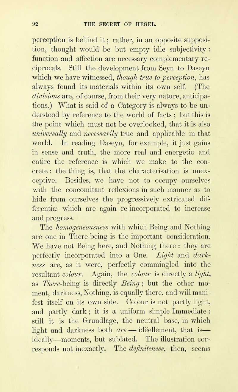 perception is behind it; rather, in an opposite supposi- tion, thought would be but empty idle subjectivity : function and affection are necessary complementary re- ciprocals. Still the development from Seyn to Daseyn which we have witnessed, though true to perception, has always found its materials within its own self. (The divisions are, of course, from their very nature, anticipa- tions.) What is said of a Category is always to be un- derstood by reference to the world of facts ; but this is the point which must not be overlooked, that it is also universally and necessarily true and applicable in that world. In reading Daseyn, for example, it just gains in sense and truth, the more real and energetic and entire the reference is which we make to the con- crete : the thing is, that the characterisation is unex- ceptive. Besides, wre have not to occupy ourselves with the concomitant reflexions in such manner as to hide from ourselves the progressively extricated dif- ferentias which are again re-incorporated to increase and progress. The homogeneousness with which Being and Nothing are one in There-being is the important consideration. We have not Being here, and Nothing there : they are perfectly incorporated into a One. Light and dark- ness are, as it were, perfectly commingled into the resultant colour. Again, the colour is directly a light, as There-being is directly Being ; but the other mo- ment, darkness, Nothing, is equally there, and will mani- fest itself on its own side. Colour is not partly light, and partly dark ; it is a uniform simple Immediate : still it is the Grundlage, the neutral base, in which light and darkness both are — ide'ellement, that is— ideally—moments, but sublated. The illustration cor- responds not inexactly. The definiteness, then, seems