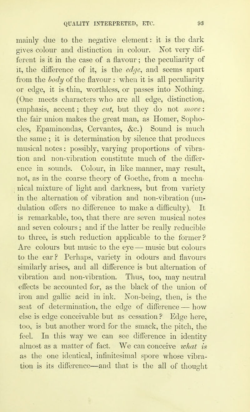 mainly due to the negative element: it is the dark gives colour and distinction in colour. Not very dif- ferent is it in the case of a flavour; the peculiarity of it, the difference of it, is the edge, and seems apart from the body of the flavour : when it is all peculiarity or edge, it is thin, worthless, or passes into Nothing. (One meets characters who are all edge, distinction, emphasis, accent; they cut, but they do not move: the fair union makes the great man, as Homer, Sopho- cles, Epaminondas, Cervantes, &c.) Sound is much the same ; it is determination by silence that produces musical notes : possibly, varying proportions of vibra- tion and non-vibration constitute much of the differ- ence in sounds. Colour, hi like manner, may result, not, as in the coarse theory of Goethe, from a mecha- nical mixture of light and darkness, but from variety in the alternation of vibration and non-vibration (un- dulation offers no difference to make a difficulty). It is remarkable, too, that there are seven musical notes and seven colours ; and if the latter be really reducible to three, is such reduction applicable to the former? Are colours but music to the eye — music but colours to the ear ? Perhaps, variety in odours and flavours similarly arises, and all difference is but alternation of vibration and non-vibration. Thus, too, may neutral effects be accounted for, as the black of the union of iron and gallic acid in ink. Non-being, then, is the seat of determination, the edge of difference — how else is edge conceivable but as cessation ? Edse here, too, is but another word for the smack, the pitch, the feel. In this way we can see difference in identity almost as a matter of fact. We can conceive what is as the one identical, infinitesimal spore whose vibra- tion is its difference—and that is the all of thought