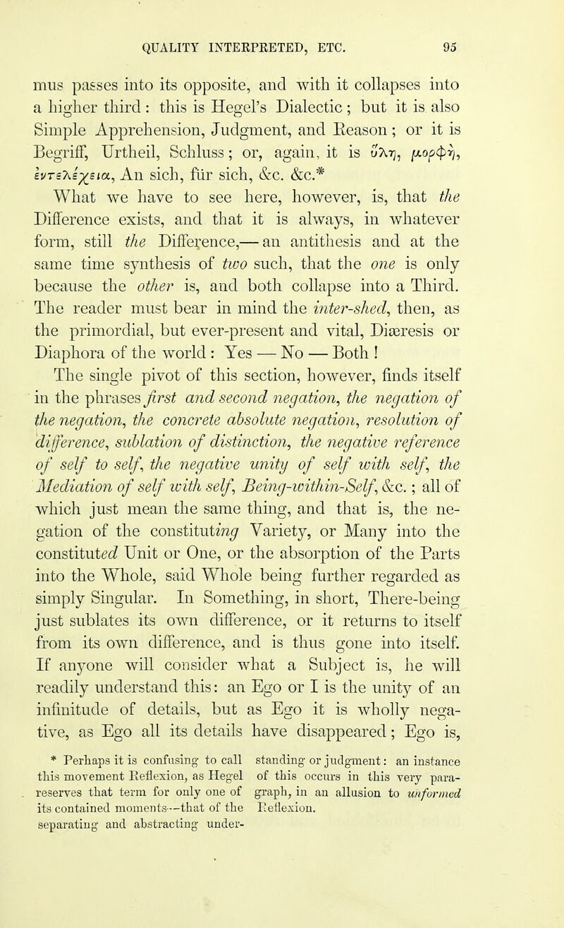 mus passes into its opposite, and with it collapses into a higher third : this is Hegel's Dialectic ; but it is also Simple Apprehension, Judgment, and Eeason; or it is BegrifF, Urtheil, Schluss; or, again, it is uAtj, popcprh hrsT^s^sia, An sich, fur sich, &c. &c* What we have to see here, however, is, that the Difference exists, and that it is always, in whatever form, still the Difference,— an antithesis and at the same time synthesis of two such, that the one is only because the other is, and both collapse into a Third. The reader must bear in mind the inter-shed, then, as the primordial, but ever-present and vital, Dia3resis or Diaphora of the world : Yes —■ No — Both ! The single pivot of this section, however, finds itself in the phrases first and second negation, the negation of the negation, the concrete absolute negation, resolution of difference, sublation of distinction, the negative reference of self to self, the negative unity of self with self, the Mediation of self with self, Being-within-Self &c.; all of which just mean the same thing, and that is, the ne- gation of the constitutor^ Variety, or Many into the constitute Unit or One, or the absorption of the Parts into the Whole, said Whole being further regarded as simply Singular. In Something, in short, There-being just sublates its own difference, or it returns to itself from its own difference, and is thus gone into itself. If anyone will consider what a Subject is, he will readily understand this: an Ego or I is the unity of an infinitude of details, but as Ego it is wholly nega- tive, as Ego all its details have disappeared; Ego is, * Perhaps it is confusing to call standing-or judgment: an instance this movement Reflexion, as Hegel of this occurs in this very para- reserves that term for only one of graph, in an allusion to unformed its contained moments—that of the Peflexion. separating and abstracting under-