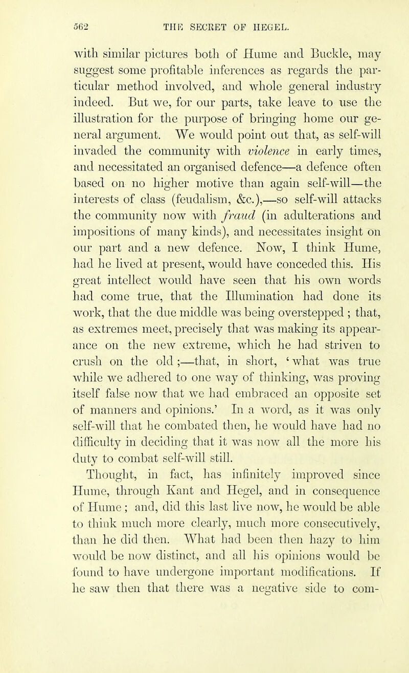 with similar pictures both of Hume and Buckle, may suggest some profitable inferences as regards the par- ticular method involved, and whole general industry indeed. But we, for our parts, take leave to use the illustration for the purpose of bringing home our ge- neral argument. We would point out that, as self-will invaded the community with violence in early times, and necessitated an organised defence—a defence often based on no higher motive than again self-will—the interests of class (feudalism, &c),—so self-will attacks the community now with fraud (in adulterations and impositions of many kinds), and necessitates insight on our part and a new defence. Now, I think Hume, had he lived at present, would have conceded this. His great intellect would have seen that his own words had come true, that the Illumination had done its work, that the due middle was being overstepped ; that, as extremes meet, precisely that was making its appear- ance on the new extreme, which he had striven to crush on the old ;—that, in short, ' what was true while we adhered to one way of thinking, was proving itself false now that we had embraced an opposite set of manners and opinions.' In a word, as it was only self-will that he combated then, he would have had no difficulty in deciding that it was now all the more his duty to combat self-will still. Thought, in fact, has infinitely improved since Hume, through Kant and Hegel, and in consequence of Hume ; and, did this last live now, he would be able to think much more clearly, much more consecutively, than he did then. What had been then hazy to him would be now distinct, and all his opinions would be found to have undergone important modifications. If he saw then that there was a negative side to com-