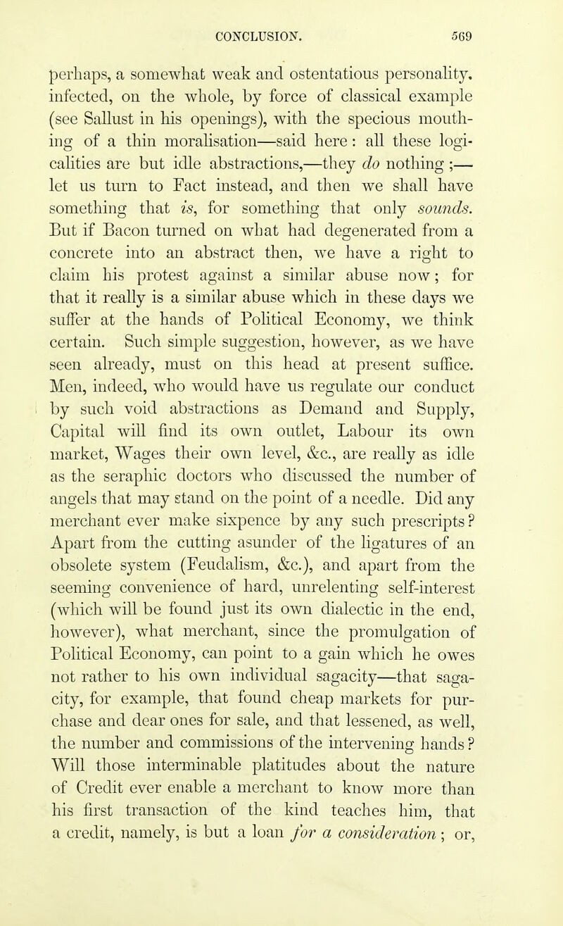 perhaps, a somewhat weak and ostentatious personality, infected, on the whole, by force of classical example (see Sallust in his openings), with the specious mouth- ing of a thin moralisation—said here: all these logi- calities are but idle abstractions,—they do nothing ;— let us turn to Fact instead, and then we shall have something that is, for something that only sounds. But if Bacon turned on what had degenerated from a concrete into an abstract then, we have a right to claim his protest against a similar abuse now; for that it really is a similar abuse which in these days we suffer at the hands of Political Economy, we think certain. Such simple suggestion, however, as we have seen already, must on this head at present suffice. Men, indeed, who would have us regulate our conduct by such void abstractions as Demand and Supply, Capital will find its own outlet, Labour its own market, Wages their own level, &c, are really as idle as the seraphic doctors who discussed the number of angels that may stand on the point of a needle. Did any merchant ever make sixpence by any such prescripts? Apart from the cutting asunder of the ligatures of an obsolete system (Feudalism, &c), and apart from the seeming convenience of hard, unrelenting self-interest (which will be found just its own dialectic in the end, however), what merchant, since the promulgation of Political Economy, can point to a gain which he owes not rather to his own individual sagacity—that saga- city, for example, that found cheap markets for pur- chase and dear ones for sale, and that lessened, as well, the number and commissions of the intervening hands ? Will those interminable platitudes about the nature of Credit ever enable a merchant to know more than his first transaction of the kind teaches him, that a credit, namely, is but a loan for a consideration ; or,