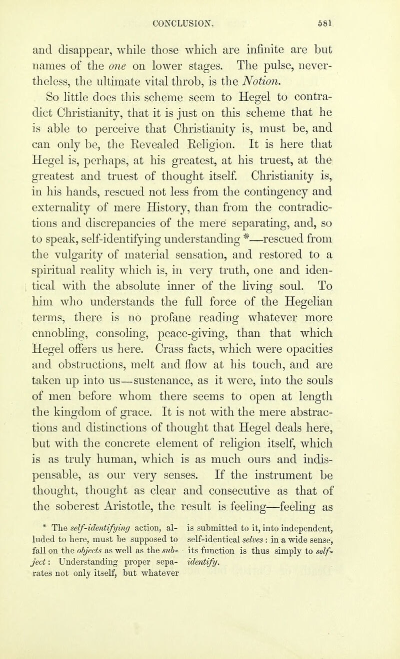 and disappear, while those which are infinite are but names of the one on lower stages. The pulse, never- theless, the ultimate vital throb, is the Notion. So little does this scheme seem to Hegel to contra- dict Christianity, that it is just on this scheme that he is able to perceive that Christianity is, must be, and can only be, the Eevealed Eeligion. It is here that Hegel is, perhaps, at his greatest, at his truest, at the greatest and truest of thought itself. Christianity is, in his hands, rescued not less from the contingency and externality of mere History, than from the contradic- tions and discrepancies of the mere separating, and, so to speak, self-identifying understanding *—rescued from the vulgarity of material sensation, and restored to a spiritual reality which is, in very truth, one and iden- tical with the absolute inner of the living soul. To him who understands the full force of the Hegelian terms, there is no profane reading whatever more ennobling, consoling, peace-giving, than that which Hegel offers us here. Crass facts, which were opacities and obstructions, melt and flow at his touch, and are taken up into us—sustenance, as it were, into the souls of men before whom there seems to open at length the kingdom of grace. It is not with the mere abstrac- tions and distinctions of thought that Hegel deals here, but with the concrete element of religion itself, which is as truly human, which is as much ours and indis- pensable, as our very senses. If the instrument be thought, thought as clear and consecutive as that of the soberest Aristotle, the result is feeling—feeling as * The self-identifying action, al- is submitted to it, into independent, luded to here, must be supposed to self-identical selves : in a wide sense, fall on the objects as well as the sub- its function is thus simply to self- ject: Understanding proper sepa- identify. rates not only itself, but whatever