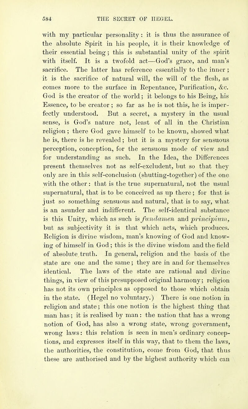 with my particular personality : it is thus the assurance of the absolute Spirit in his people, it is their knowledge of their essential being; this is substantial unity of the spirit with itself. It is a twofold act—God's grace, and man's sacrifice. The latter has reference essentially to the inner ; it is the sacrifice of natural will, the will of the flesh, as comes more to the surface in Eepentance, Purification, &c. God is the creator of the world; it belongs to his Being, his Essence, to be creator ; so far as he is not this, he is imper- fectly understood. But a secret, a mystery in the usual sense, is God's nature not, least of all in the Christian religion; there God gave himself to be known, showed what he is, there is he revealed; but it is a mystery for sensuous perception, conception, for the sensuous mode of view and for understanding as such. In the Idea, the Differences present themselves not as self-excludent, but so that they only are in this self-conclusion (shutting-together) of the one with the other: that is the true supernatural, not the usual supernatural, that is to be conceived as up there; for that is just so something sensuous and natural, that is to say, what is an asunder and indifferent. The self-identical substance is this Unity, which as such is fundamen and principium, but as subjectivity it is that which acts, which produces. Religion is divine wisdom, man's knowing of God and know- ing of himself in God; this is the divine wisdom and the field of absolute truth. In general, religion and the basis of the state are one and the same; they are in and for themselves identical. The laws of the state are rational and divine things, in view of this presupposed original harmony; religion has not its own principles as opposed to those which obtain in the state. (Hegel no voluntary.) There is one notion in religion and state; this one notion is the highest thing that man has; it is realised by man: the nation that has a wrong notion of God, has also a wrong state, wrong government, wrong laws: this relation is seen in men's ordinary concep- tions, and expresses itself in this way, that to them the laws, the authorities, the constitution, come from God, that thus these are authorised and by the highest authority which can