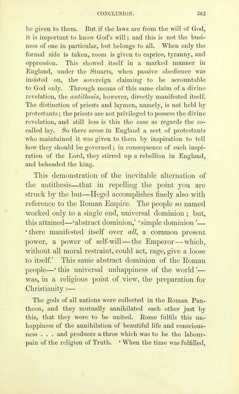 be given to them. But if the laws are from the will of God, it is important to know God's will; and this is not the busi- ness of one in particular, but belongs to all. When only the formal side is taken, room is given to caprice, tyranny, and oppression. This showed itself in a marked manner in England, under the Stuarts, when passive obedience was insisted on, the sovereign claiming to be accountable to God only. Through means of this same claim of a divine revelation, the antithesis, however, directly manifested itself. The distinction of priests and laymen, namely, is not held by protestants; the priests are not privileged to possess the divine revelation, and still less is this the case as regards the so- called lay. So there arose in England a sect of protestants who maintained it was given to them by inspiration to tell how they should be governed; in consequence of such inspi- ration of the Lord, they stirred up a rebellion in England, and beheaded the king. This demonstration of the inevitable alternation of the antithesis—that in repelling the point you are struck by the but—Hegel accomplishes finely also with reference to the Eoman Empire. The people so named worked only to a single end, universal dominion ; but, this attained—'abstract dominion,' 'simple dominion '— ' there manifested itself over all, a common present power, a power of self-will—the Emperor—which, without all moral restraint, could act, rage, give a loose to itself.' This same abstract dominion of the Eoman people—' this universal unhappiness of the world'— was, in a religious point of view, the preparation for Christianity :— The gods of all nations were collected in the Eoman Pan- theon, and they mutually annihilated each other just by this, that they were to be united. Eome fulfils this un- happiness of the annihilation of beautiful life and conscious- ness . . . and produces a throe which was to be the labour- pain of the religion of Truth. ' When the time was fulfilled,