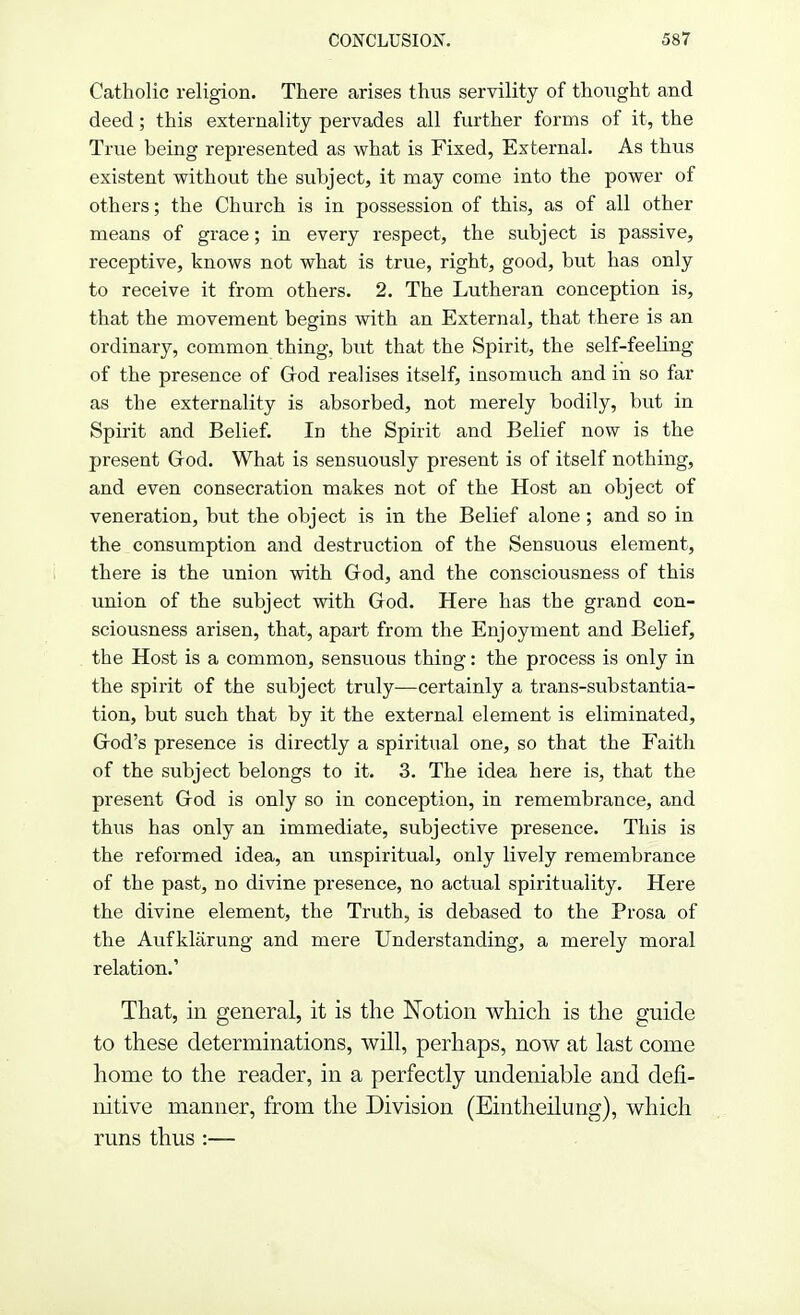 Catholic religion. There arises thus servility of thought and deed; this externality pervades all further forms of it, the True being represented as what is Fixed, External. As thus existent without the subject, it may come into the power of others; the Church is in possession of this, as of all other means of grace; in every respect, the subject is passive, receptive, knows not what is true, right, good, but has only to receive it from others. 2. The Lutheran conception is, that the movement begins with an External, that there is an ordinary, common thing, but that the Spirit, the self-feeling of the presence of Crod realises itself, insomuch and in so far as the externality is absorbed, not merely bodily, but in Spirit and Belief. In the Spirit and Belief now is the present God. What is sensuously present is of itself nothing, and even consecration makes not of the Host an object of veneration, but the object is in the Belief alone; and so in the consumption and destruction of the Sensuous element, there is the union with God, and the consciousness of this union of the subject with God. Here has the grand con- sciousness arisen, that, apart from the Enjoyment and Belief, the Host is a common, sensuous thing: the process is only in the spirit of the subject truly—certainly a trans-substantia- tion, but such that by it the external element is eliminated, God's presence is directly a spiritual one, so that the Faith of the subject belongs to it. 3. The idea here is, that the present God is only so in conception, in remembrance, and thus has only an immediate, subjective presence. This is the reformed idea, an unspiritual, only lively remembrance of the past, no divine presence, no actual spirituality. Here the divine element, the Truth, is debased to the Prosa of the Aufklarung and mere Understanding, a merely moral relation.' That, in general, it is the Notion which is the guide to these determinations, will, perhaps, now at last corne home to the reader, in a perfectly undeniable and defi- nitive manner, from the Division (Eintheilung), which runs thus :—