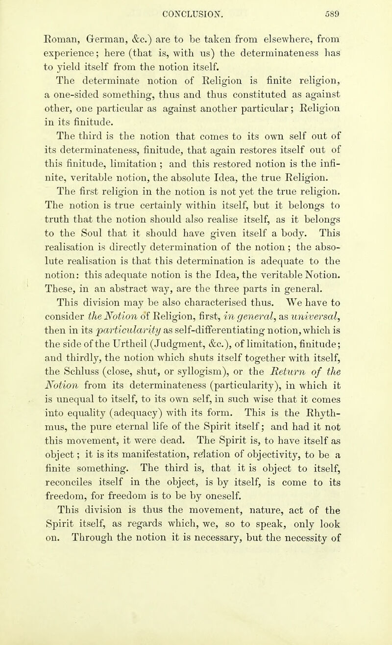 Eoman, German, &c.) are to be taken from elsewhere, from experience; here (that is, with us) the determinateness has to yield itself from the notion itself. The determinate notion of Eeligion is finite religion, a one-sided something, thus and thus constituted as against other, one particular as against another particular; Eeligion in its finitude. The third is the notion that comes to its own self out of its determinateness, finitude, that again restores itself out of this finitude, limitation ; and this restored notion is the infi- nite, veritable notion, the absolute Idea, the true Eeligion. The first religion in the notion is not yet the true religion. The notion is true certainly within itself, but it belongs to truth that the notion should also realise itself, as it belongs to the Soul that it should have given itself a body. This realisation is directly determination of the notion ; the abso- lute realisation is that this determination is adequate to the notion: this adequate notion is the Idea, the veritable Notion. These, in an abstract way, are the three parts in general. This division may be also characterised thus. We have to consider the Notion of Eeligion, first, in general, as universal, then in its particularity as self-differentiating notion, which is the side of the Urtheil (Judgment, &c), of limitation, finitude; and thirdly, the notion which shuts itself together with itself, the Schluss (close, shut, or syllogism), or the Return of the Notion from its determinateness (particularity), in which it is unequal to itself, to its own self, in such wise that it comes into equality (adequacy) with its form. This is the Ehyth- mus, the pure eternal life of the Spirit itself; and had it not this movement, it were dead. The Spirit is, to have itself as object; it is its manifestation, relation of objectivity, to be a finite something. The third is, that it is object to itself, reconciles itself in the object, is by itself, is come to its freedom, for freedom is to be by oneself. This division is thus the movement, nature, act of the Spirit itself, as regards which, we, so to speak, only look on. Through the notion it is necessary, but the necessity of