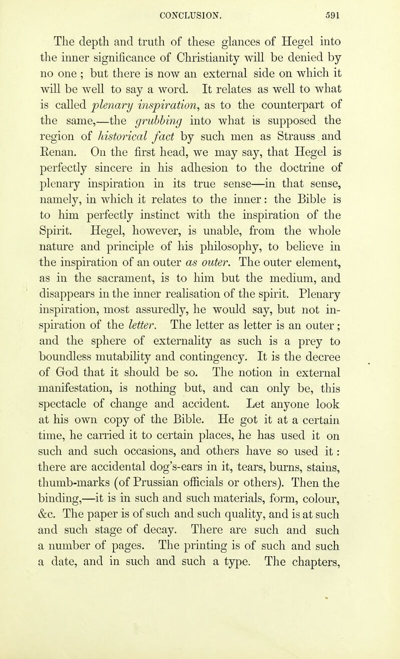 The depth and truth of these glances of Hegel into the inner significance of Christianity will be denied by no one ; but there is now an external side on which it will be well to say a word. It relates as well to what is called plenary inspiration, as to the counterpart of the same,—the grubbing into what is supposed the region of historical fact by such men as Strauss and Eenan. On the first head, we may say, that Hegel is perfectly sincere in his adhesion to the doctrine of plenary inspiration in its true sense—in that sense, namely, in which it relates to the inner: the Bible is to him perfectly instinct with the inspiration of the Spirit. Hegel, however, is unable, from the whole nature and principle of his philosophy, to believe in the inspiration of an outer as outer. The outer element, as in the sacrament, is to him but the medium, and disappears in the inner realisation of the spirit. Plenary inspiration, most assuredly, he would say, but not in- spiration of the letter. The letter as letter is an outer; and the sphere of externality as such is a prey to boundless mutability and contingency. It is the decree of God that it should be so. The notion in external manifestation, is nothing but, and can only be, this spectacle of change and accident. Let anyone look at his own copy of the Bible. He got it at a certain time, he carried it to certain places, he has used it on such and such occasions, and others have so used it: there are accidental dog's-ears in it, tears, burns, stains, thumb-marks (of Prussian officials or others). Then the binding,—it is in such and such materials, form, colour, &c. The paper is of such and such quality, and is at such and such stage of decay. There are such and such a number of pages. The printing is of such and such a date, and in such and such a type. The chapters,