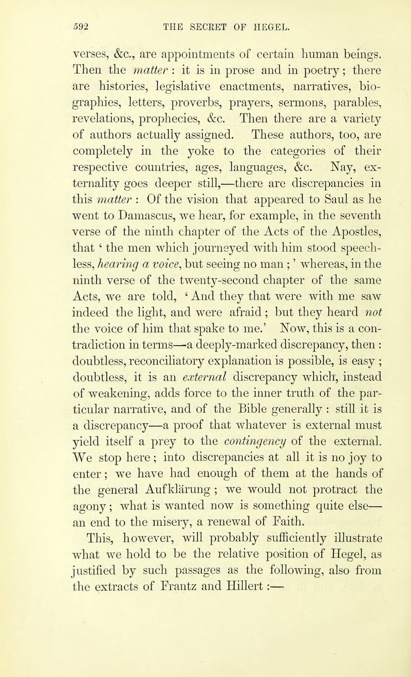 verses, &c, are appointments of certain human beings. Then the matter : it is in prose and in poetry; there are histories, legislative enactments, narratives, bio- graphies, letters, proverbs, prayers, sermons, parables, revelations, prophecies, &c. Then there are a variety of authors actually assigned. These authors, too, are completely in the yoke to the categories of their respective countries, ages, languages, &c. Nay, ex- ternality goes deeper still,—there are discrepancies in this matter : Of the vision that appeared to Saul as lie went to Damascus, we hear, for example, in the seventh verse of the ninth chapter of the Acts of the Apostles, that ' the men which journeyed with him stood speech- less, hearing a voice, but seeing no man ;' whereas, in the ninth verse of the twenty-second chapter of the same Acts, we are told, ' And they that were with me saw indeed the light, and were afraid ; but they heard not the voice of him that spake to me.' Now, this is a con- tradiction in terms—a deeply-marked discrepancy, then : doubtless, reconciliatory explanation is possible, is easy ; doubtless, it is an external discrepancy which, instead of weakening, adds force to the inner truth of the par- ticular narrative, and of the Bible generally : still it is a discrepancy—a proof that whatever is external must yield itself a prey to the contingency of the external. We stop here; into discrepancies at all it is no joy to enter; we have had enough of them at the hands of the general Auf klarung ; we would not protract the agony; what is wanted now is something quite else— an end to the misery, a renewal of Faith. This, however, will probably sufficiently illustrate what we hold to be the relative position of Hegel, as justified by such passages as the following, also from the extracts of Frantz and Hillert:—