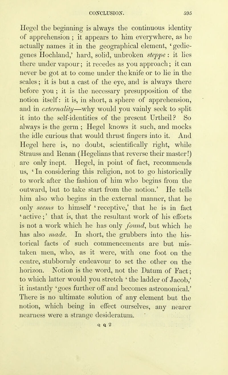 Hegel the beginning is always the continuous identity of apprehension ; it appears to him everywhere, as he actually names it in the geographical element, ' gedie- genes Hochland,' hard, solid, unbroken steppe : it lies there under vapour; it recedes as you approach; it can never be got at to come under the knife or to lie in the scales; it is but a cast of the eye, and is always there before you ; it is the necessary presupposition of the notion itself: it is, in short, a sphere of apprehension, and in externality—why would you vainly seek to split it into the self-identities of the present Urtheil? So always is the germ ; Hegel knows it such, and mocks the idle curious that would thrust fingers into it. And Hegel here is, no doubt, scientifically right, while Strauss and Eenan (Hegelians that reverse their master!) are only inept. Hegel, in point of fact, recommends us, ' In considering this religion, not to go historically to work after the fashion of him who begins from the outward, but to take start from the notion.' He tells him also who begins in the external manner, that he only seems to himself 'receptive,' that he is in fact ' active;' that is, that the resultant work of his efforts is not a work which he has only found, but which he has also made. In short, the grubbers into the his- torical facts of such commencements are but mis- taken men, who, as it were, with one foot on the centre, stubbornly endeavour to set the other on the horizon. Notion is the word, not the Datum of Fact; to which latter would you stretch ' the ladder of Jacob,' it instantly 'goes further off and becomes astronomical.' There is no ultimate solution of any element but the notion, which being in effect ourselves, any nearer nearness were a strange desideratum. Q q 2