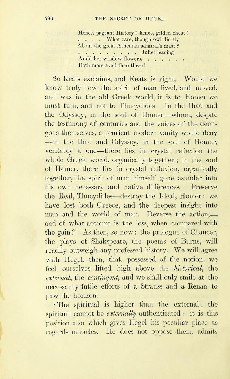 Hence, pageant History ! hence, gilded cheat! . . . . What care, though owl did fly About the great Athenian admiral's mast ? Juliet leaning Amid her window-flowers, ...... Doth more avail than these ! So Keats exclaims, and Keats is right. Would we know truly how the spirit of man lived, and moved, and was in the old Greek world, it is to Homer we must turn, and not to Thucydides. In the Iliad and the Odyssey, in the soul of Homer—whom, despite the testimony of centuries and the voices of the demi- gods themselves, a prurient modern vanity would deny —in the Iliad and Odyssey, in the soul of Homer, veritably a one—there lies in crystal reflexion the whole Greek world, organically together ; in the soul of Homer, there lies in crystal reflexion, organically together, the spirit of man himself gone asunder into his own necessary and native differences. Preserve the Keal, Thucydides—destroy the Ideal, Homer : we have lost both Greece, and the deepest insight into man and the world of man. Eeverse the action,— and of what account is the loss, when compared with the gain ? As then, so now : the prologue of Chaucer, the plays of Shakspeare, the poems of Burns, will readily outweigh any professed history. We will agree with Hegel, then, that, possessed of the notion, we feel ourselves lifted high above the historical, the external, the contingent, and we shall only smile at the necessarily futile efforts of a Strauss and a Kenan to paw the horizon. ' The spiritual is higher than the external; the spiritual cannot be externally authenticated :' it is this position also which gives Hegel his jDeculiar place as regards miracles. He does not oppose them, admits