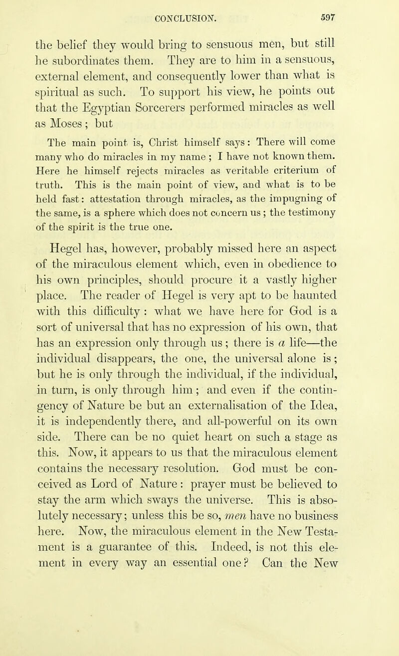 the belief they would bring to sensuous men, but still he subordinates them. They are to him in a sensuous, external element, and consequently lower than what is spiritual as such. To support his view, he points out that the Egyptian Sorcerers performed miracles as well as Moses; but The main point is, Christ himself says: There will come many who do miracles in my name ; I have not known them. Here he himself rejects miracles as veritable criterium of truth. This is the main point of view, and what is to be held fast: attestation through miracles, as the impugning of the same, is a sphere which does not concern us ; the testimony of the spirit is the true one. Hegel has, however, probably missed here an aspect of the miraculous element which, even in obedience to his own principles, should procure it a vastly higher place. The reader of Hegel is very apt to be haunted with this difficulty : what we have here for God is a sort of universal that has no expression of his own, that has an expression only through us; there is a life—the individual disappears, the one, the universal alone is; but he is only through the individual, if the individual, in turn, is only through him; and even if the contin- gency of Nature be but an externalisation of the Idea, it is independently there, and all-powerful on its own side. There can be no quiet heart on such a stage as this. Now, it appears to us that the miraculous element contains the necessary resolution. God must be con- ceived as Lord of Nature : prayer must be believed to stay the arm which sways the universe. This is abso- lutely necessary; unless this be so, men have no business here. Now, the miraculous element in the New Testa- ment is a guarantee of this. Indeed, is not this ele- ment in every way an essential one? Can the New