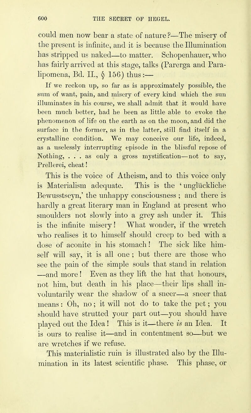 could men now bear a state of nature ?—The misery of the present is infinite, and it is because the Illumination has stripped us naked—to matter. Schopenhauer, who has fairly arrived at this stage, talks (Parerga and Para- lipomena, Bel. II., § 156) thus :— If we reckon up, so far as is approximately possible, the sum of want, pain, and misery of every kind which the sun illuminates in his course, we shall admit that it would have been much better, had he been as little able to evoke the phenomenon of life on the earth as on the moon, and did the surface in the former, as in the latter, still find itself in a crystalline condition. We may conceive our life, indeed, as a uselessly interrupting episode in the blissful repose of Nothing, ... as only a gross mystification—not to say, Prellerei, cheat! This is the voice of Atheism, and to this voice only is Materialism adequate. This is the ' ungliickliche Bewusstseyn,' the unhappy consciousness ; and there is hardly a great literary man in England at present who smoulders not slowly into a grey ash under it. This is the infinite misery! What wonder, if the wretch who realises it to himself should creep to bed with a dose of aconite in his stomach! The sick like him- self will say, it is all one ; but there are those who see the pain of the simple souls that stand in relation —and more ! Even as they lift the hat that honours, not him, but death in his place—their hps shall in- voluntarily wear the shadow of a sneer—a sneer that means: Oh, no; it will not do to take the pet; you should have strutted your part out—you should have played out the Idea! This is it—there is an Idea. It is ours to realise it—and in contentment so—but we are wretches if we refuse. This materialistic ruin is illustrated also by the Illu- mination in its latest scientific phase. This phase, or