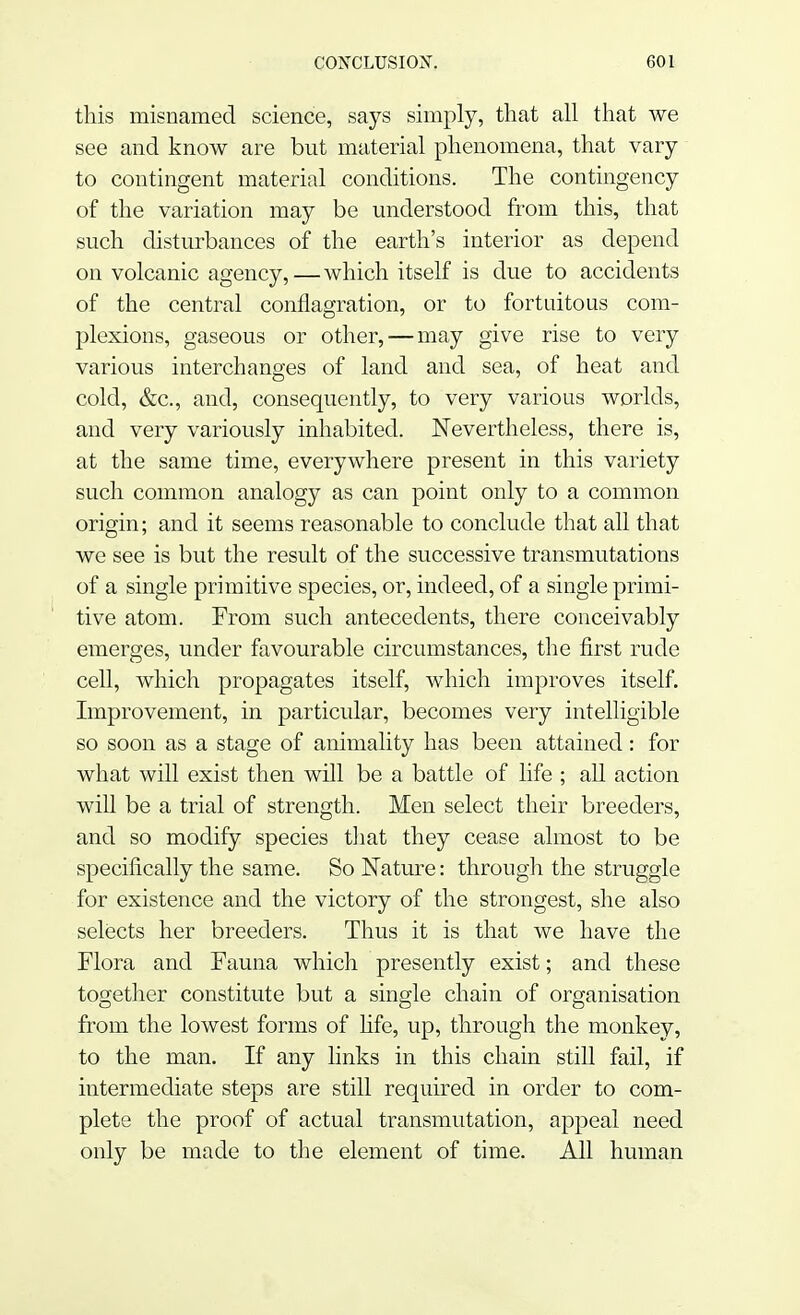 this misnamed science, says simply, that all that we see and know are but material phenomena, that vary to contingent material conditions. The contingency of the variation may be understood from this, that such disturbances of the earth's interior as depend on volcanic agency,—which itself is due to accidents of the central conflagration, or to fortuitous com- plexions, gaseous or other, — may give rise to very various interchanges of land and sea, of heat and cold, &c, and, consequently, to very various worlds, and very variously inhabited. Nevertheless, there is, at the same time, everywhere present in this variety such common analogy as can point only to a common origin; and it seems reasonable to conclude that all that we see is but the result of the successive transmutations of a single primitive species, or, indeed, of a single primi- tive atom. From such antecedents, there conceivably emerges, under favourable circumstances, the first rude cell, which propagates itself, which improves itself. Improvement, in particular, becomes very intelligible so soon as a stage of ammality has been attained: for what will exist then will be a battle of life ; all action will be a trial of strength. Men select their breeders, and so modify species that they cease almost to be specifically the same. So Nature: through the struggle for existence and the victory of the strongest, she also selects her breeders. Thus it is that we have the Flora and Fauna which presently exist; and these together constitute but a single chain of organisation from the lowest forms of life, up, through the monkey, to the man. If any links in this chain still fail, if intermediate steps are still required in order to com- plete the proof of actual transmutation, appeal need only be made to the element of time. All human