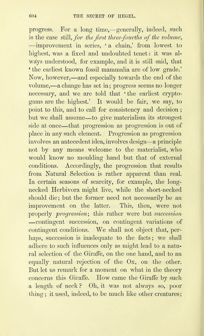 progress. For a long time,—generally, indeed, such is the case still, for the first three-fourths of the volume, —improvement in series, ' a chain,' from lowest to highest, was a fixed and undoubted tenet: it was al- ways understood, for example, and it is still said, that ' the earliest known fossil mammalia are of low grade.' Now, however,—and especially towards the end of the volume,—a change has set in; progress seems no longer necessary, and we are told that ' the earliest crypto- gams are the highest.' It would be fair, we say, to point to this, and to call for consistency and decision ; but we shall assume—to give materialism its strongest side at once—that progression as progression is out of place in any such element. Progression as progression involves an antecedent idea, involves design—a principle not by any means welcome to the materialist, who would know no moulding hand but that of external conditions. Accordingly, the progression that results from Natural Selection is rather apparent than real. In certain seasons of scarcity, for example, the long- necked Herbivora might live, while the short-necked should die; but the former need not necessarily be an improvement on the latter. This, then, were not properly progression-, this rather were but succession —contingent succession, on contingent variations of contingent conditions. We shall not object that, per- haps, succession is inadequate to the facts; we shall adhere to such influences only as might lead to a natu- ral selection of the Giraffe, on the one hand, and to an equally natural rejection of the Ox, on the other. But let us remark for a moment on what in the theory concerns this Giraffe. How came the Giraffe by such a length of neck ? Oh, it was not always so, poor thing; it used, indeed, to be much like other creatures;