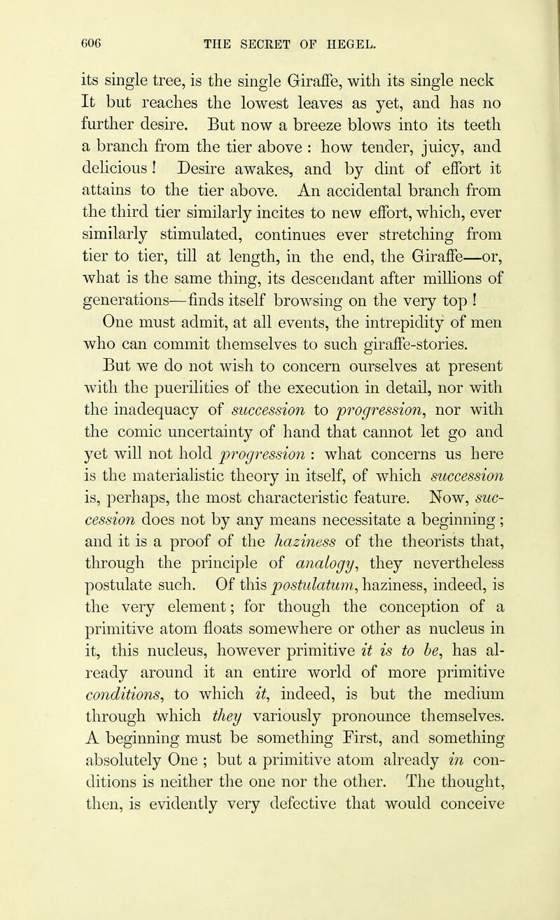its single tree, is the single Giraffe, with its single neck It but reaches the lowest leaves as yet, and has no further desire. But now a breeze blows into its teeth a branch from the tier above : how tender, juicy, and delicious ! Desire awakes, and by dint of effort it attains to the tier above. An accidental branch from the third tier similarly incites to new effort, which, ever similarly stimulated, continues ever stretching from tier to tier, till at length, in the end, the Giraffe—or, what is the same thing, its descendant after millions of generations—finds itself browsing on the very top ! One must admit, at all events, the intrepidity of men who can commit themselves to such giraffe-stories. But we do not wish to concern ourselves at present with the puerilities of the execution in detail, nor with the inadequacy of succession to progression, nor with the comic uncertainty of hand that cannot let go and yet will not hold progression : what concerns us here is the materialistic theory in itself, of which succession is, perhaps, the most characteristic feature. Now, suc- cession does not by any means necessitate a beginning ; and it is a proof of the haziness of the theorists that, through the principle of analogy, they nevertheless postulate such. Of this posiulatum, haziness, indeed, is the very element; for though the conception of a primitive atom floats somewhere or other as nucleus in it, this nucleus, however primitive it is to be, has al- ready around it an entire world of more primitive conditions, to which it, indeed, is but the medium through which they variously pronounce themselves. A beginning must be something First, and something absolutely One ; but a primitive atom already in con- ditions is neither the one nor the other. The thought, then, is evidently very defective that would conceive
