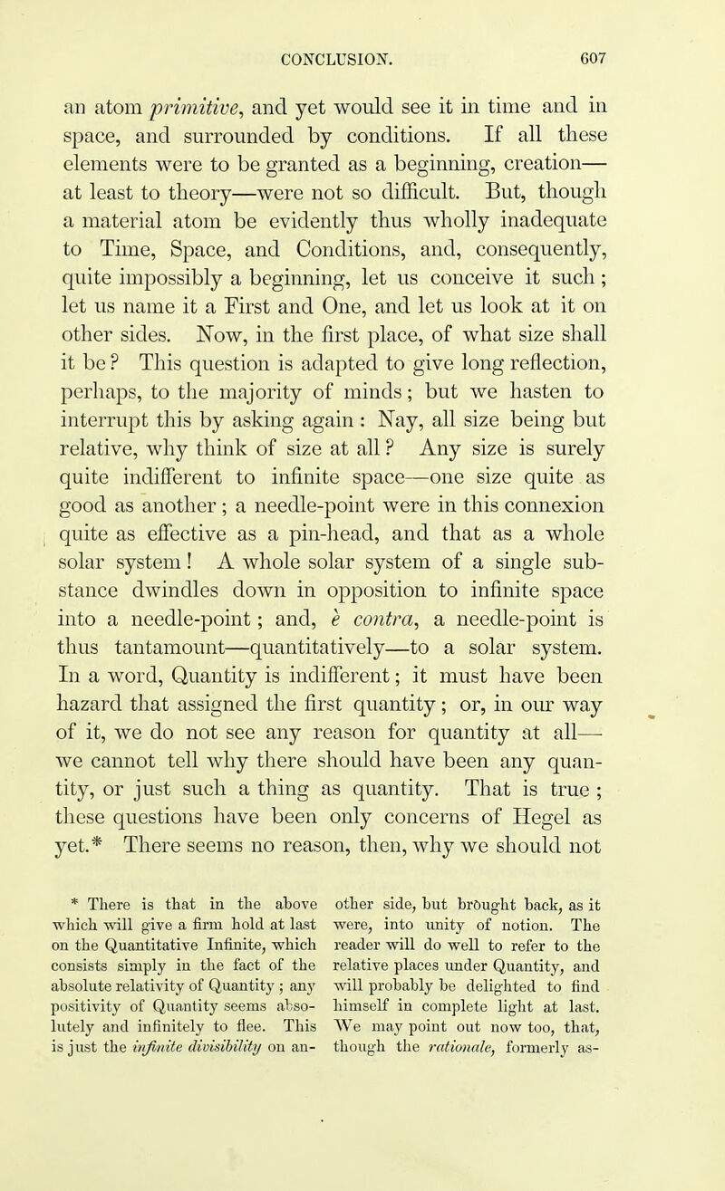 an atom primitive, and yet would see it in time and in space, and surrounded by conditions. If all these elements were to be granted as a beginning, creation— at least to theory—were not so difficult. But, though, a material atom be evidently thus wholly inadequate to Time, Space, and Conditions, and, consequently, quite impossibly a beginning, let us conceive it such ; let us name it a First and One, and let us look at it on other sides. Now, in the first place, of what size shall it be ? This question is adapted to give long reflection, perhaps, to the majority of minds; but we hasten to interrupt this by asking again : Nay, all size being but relative, why think of size at all ? Any size is surely quite indifferent to infinite space—one size quite as good as another ; a needle-point were in this connexion quite as effective as a pin-head, and that as a whole solar system! A whole solar system of a single sub- stance dwindles down in opposition to infinite space into a needle-point; and, e contra, a needle-point is thus tantamount—quantitatively—to a solar system. In a word, Quantity is indifferent; it must have been hazard that assigned the first quantity; or, in our way of it, we do not see any reason for quantity at all— we cannot tell why there should have been any quan- tity, or just such a thing as quantity. That is true ; these questions have been only concerns of Hegel as yet.* There seems no reason, then, why we should not * There is that in the ahove other side, but brought back, as it which will give a firm hold at last were, into unity of notion. The on the Quantitative Infinite, which reader will do well to refer to the consists simply in the fact of the relative places under Quantity, and absolute relativity of Quantity ; any will probably be delighted to find positivity of Quantity seems abso- himself in complete light at last, lutely and infinitely to flee. This We may point out now too, that, is just the infinite divisibility on an- though the rationale, formerly as-