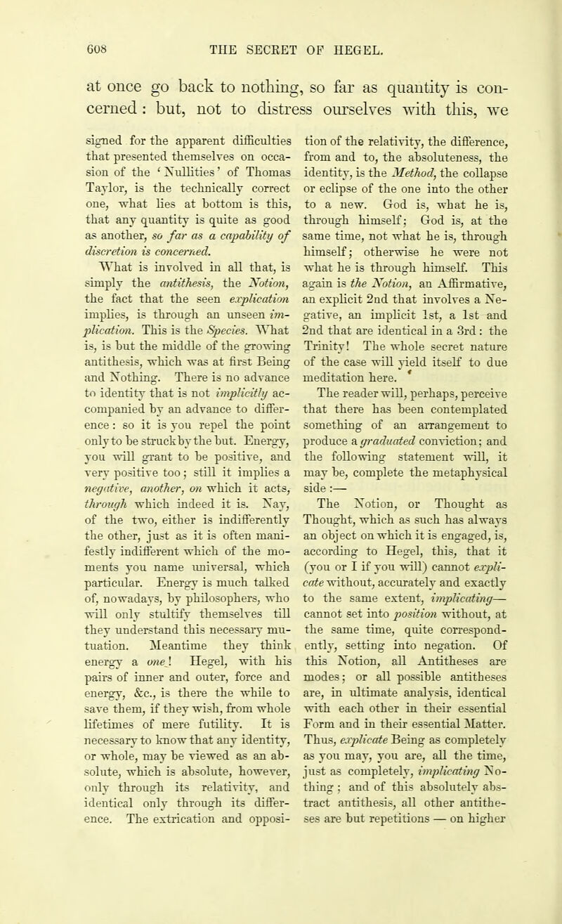 at once go back to nothing, so far as quantity is con- cerned : but, not to distress ourselves with this, we signed for the apparent difficulties that presented themselves on occa- sion of the ' Nullities' of Thomas Taylor, is the technically correct one, what lies at bottom is this, that any quantity is quite as good as another, so far as a capability of discretion is concerned. What is involved in all that, is simply the antithesis, the Notion, the fact that the seen explication implies, is through an unseen im- plication. This is the Species. What is, is hut the middle of the growing antithesis, which was at first Being and Nothing. There is no advance to identity that is not implicitly ac- companied by an advance to differ- ence : so it is you repel the point only to be struck by the but. Energy, you will grant to be positive, and very positive too ; still it implies a negative, another, on which it acts, through which indeed it is. Nay, of the two, either is indifferently the other, just as it is often mani- festly indifferent which of the mo- ments you name universal, which particular. Energy is much talked of, nowadays, by philosophers, who will only stultify themselves till they understand this necessary mu- tuation. Meantime they think energy a one}. Hegel, with his pairs of inner and outer, force and energy, &c, is there the while to save them, if they wish, from whole lifetimes of mere futility. It is necessary to know that any identity, or whole, may be viewed as an ab- solute, which is absolute, however, only through its relativity, and identical only through its differ- ence. The extrication and opposi- tion of the relativity, the difference, from and to, the absoluteness, the identity, is the Method, the collapse or eclipse of the one into the other to a new. God is, what he is, through himself; God is, at the same time, not what he is, through himself; otherwise he were not what he is through himself. This again is the Notion, an Affirmative, an explicit 2nd that involves a Ne- gative, an implicit 1st, a 1st and 2nd that are identical in a 3rd : the Trinity! The whole secret nature of the case will yield itself to due meditation here. * The reader will, perhaps, perceive that there has been contemplated something of an arrangement to produce a graduated conviction; and the following statement will, it may be, complete the metaphysical side :— The Notion, or Thought as Thought, which as such has always an object on which it is engaged, is, according to Hegel, this, that it (you or I if you will) cannot expli- cate without, accurately and exactly to the same extent, implicating— cannot set into position without, at the same time, quite correspond- ently, setting into negation. Of this Notion, all Antitheses are modes; or all possible antitheses are, in ultimate analysis, identical with each other in their essential Form and in their essential Matter. Thus, explicate Being as completely as you may, you are, all the time, just as completely, implicating No- thing ; and of this absolutely abs- tract antithesis, all other antithe- ses are but repetitions — on higher