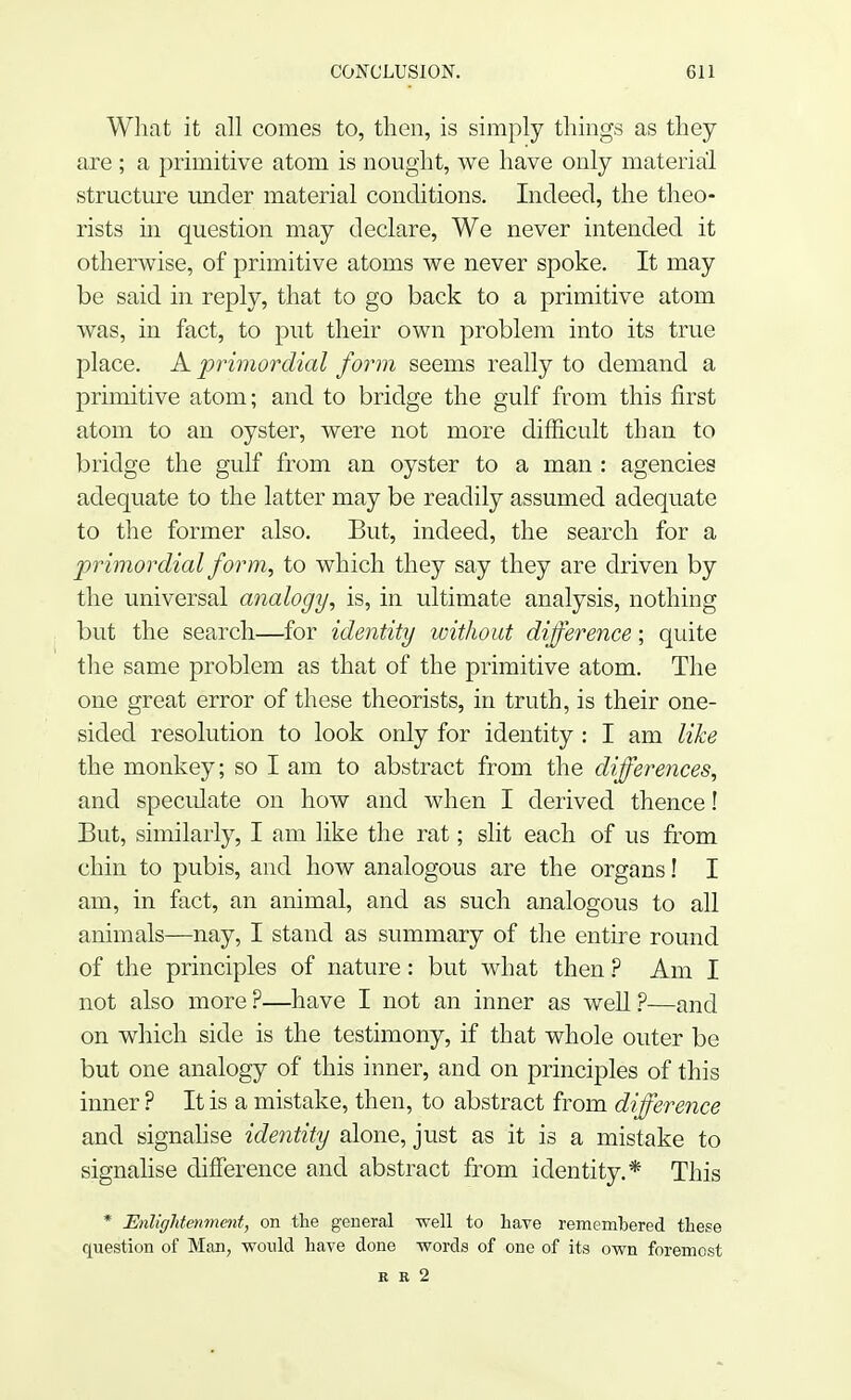 What it all comes to, then, is simply things as they are ; a primitive atom is nought, we have only material structure under material conditions. Indeed, the theo- rists in question may declare, We never intended it otherwise, of primitive atoms we never spoke. It may be said in reply, that to go back to a primitive atom was, in fact, to put their own problem into its true place. A primordial form seems really to demand a primitive atom; and to bridge the gulf from this first atom to an oyster, were not more difficult than to bridge the gulf from an oyster to a man : agencies adequate to the latter may be readily assumed adequate to the former also. But, indeed, the search for a primordial form, to which they say they are driven by the universal analogy, is, in ultimate analysis, nothing but the search—for identity without difference; quite the same problem as that of the primitive atom. The one great error of these theorists, in truth, is their one- sided resolution to look only for identity : I am like the monkey; so I am to abstract from the differences, and speculate on how and when I derived thence I But, similarly, I am like the rat; slit each of us from chin to pubis, and how analogous are the organs! I am, in fact, an animal, and as such analogous to all animals—nay, I stand as summary of the entire round of the principles of nature: but what then ? Am I not also more ?—have I not an inner as well ?—and on which side is the testimony, if that whole outer be but one analogy of this inner, and on principles of this inner ? It is a mistake, then, to abstract from difference and signalise identity alone, just as it is a mistake to signalise difference and abstract from identity.* This * Enlightenment, on the general well to have remembered these question of Man, would have done words of one of its own foremost It R 2
