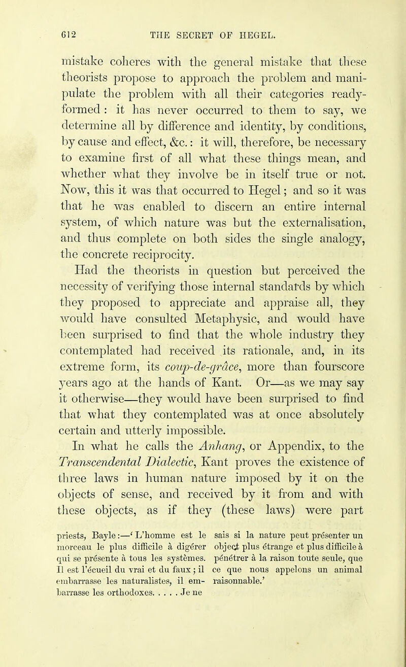 mistake coheres with the general mistake that these theorists propose to approach the problem and mani- pulate the problem with all their categories ready- formed : it has never occurred to them to say, we determine all by difference and identity, by conditions, by cause and effect, &c.: it will, therefore, be necessary to examine first of all what these things mean, and whether what they involve be in itself true or not. Now, this it was that occurred to Hegel; and so it was that he was enabled to discern an entire internal system, of which nature was but the externalisation, and thus complete on both sides the single analogy, the concrete reciprocity. Had the theorists in question but perceived the necessity of verifying those internal standards by which they proposed to appreciate and appraise all, they would have consulted Metaphysic, and would have been surprised to find that the whole industry they contemplated had received its rationale, and, in its extreme form, its coup-de-grace, more than fourscore years ago at the hands of Kant. Or—as we may say it otherwise—they would have been surprised to find that what they contemplated was at once absolutely certain and utterly impossible. In what he calls the Anhang, or Appendix, to the Transcendental Dialectic, Kant proves the existence of three laws in human nature imposed by it on the objects of sense, and received by it from and with these objects, as if they (these laws) were part priests, Bayle:—' L'homme est le sais si la nature peut presenter un morceau le plus difficile a, digerer objecj; plus etrarige et plus difficile a, qui se presente a tous les systemes. pe'netrer a la raison toute seule, que II est l'ecueil du vrai et du faux ; il ce que nous appelons un animal t'liibarrasse les naturalistes, il em- raisonnable.' Larrasse les orthodoxes Je ne