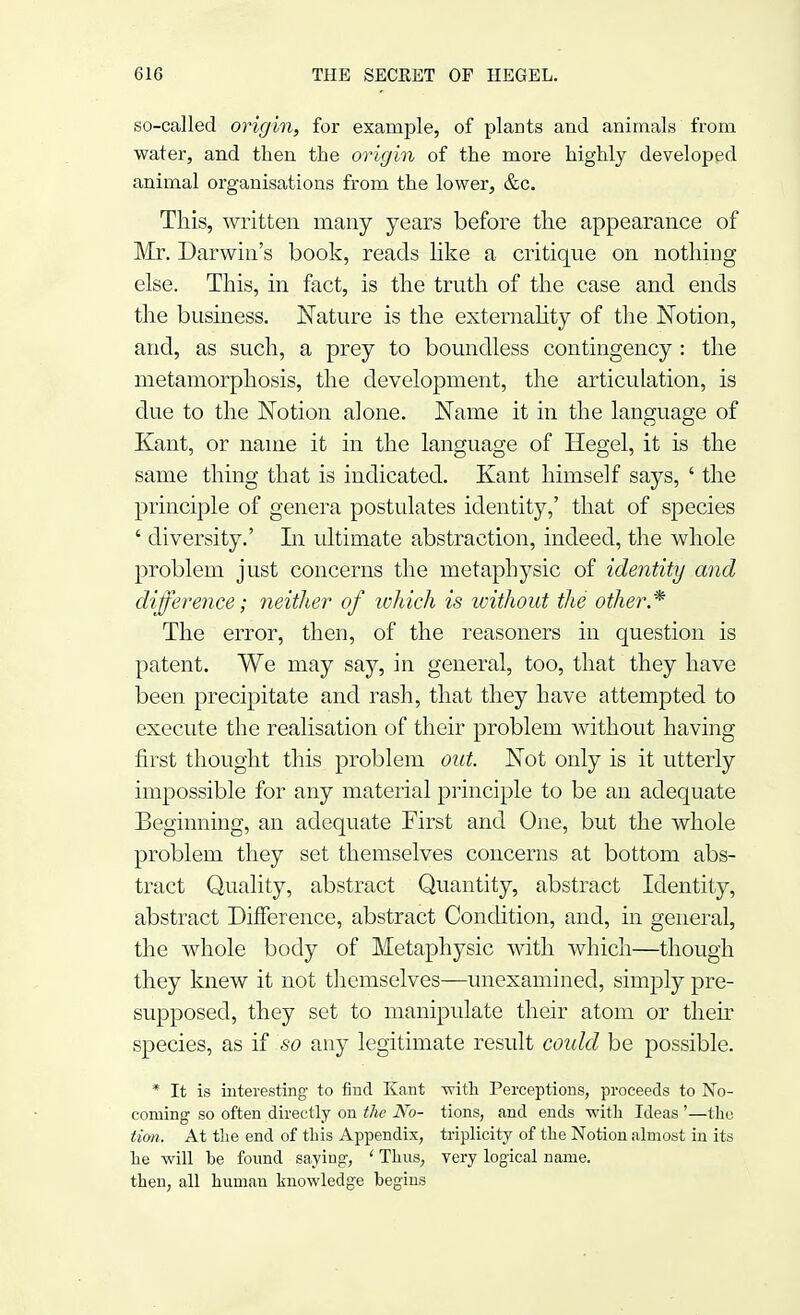 so-called origin, for example, of plants and animals from water, and then the origin of the more highly developed animal organisations from the lower, &c. This, written many years before the appearance of Mr. Darwin's book, reads like a critique on nothing else. This, in fact, is the truth of the case and ends the business. Nature is the externality of the Notion, and, as such, a prey to boundless contingency : the metamorphosis, the development, the articulation, is due to the Notion alone. Name it in the language of Kant, or name it in the language of Hegel, it is the same thing that is indicated. Kant himself says, ' the principle of genera postulates identity,' that of species ' diversity.' In ultimate abstraction, indeed, the whole problem just concerns the metaphysic of identity and difference; neither of which is without the other* The error, then, of the reasoners in question is patent. We may say, in general, too, that they have been precipitate and rash, that they have attempted to execute the realisation of their problem without having first thought this problem out. Not only is it utterly impossible for any material principle to be an adequate Beginning, an adequate First and One, but the whole problem they set themselves concerns at bottom abs- tract Quality, abstract Quantity, abstract Identity, abstract Difference, abstract Condition, and, in general, the whole body of Metaphysic with which—though they knew it not themselves—unexamined, simply pre- supposed, they set to manipulate their atom or their species, as if so any legitimate result could be possible. * It is interesting to find Kant -with Perceptions, proceeds to No- coming so often directly on the No- tions, and ends with Ideas '—the tion. At the end of this Appendix, triplicity of the Notion almost in its he will be found saying, ' Thus, very logical name, then, all human knowledge begins