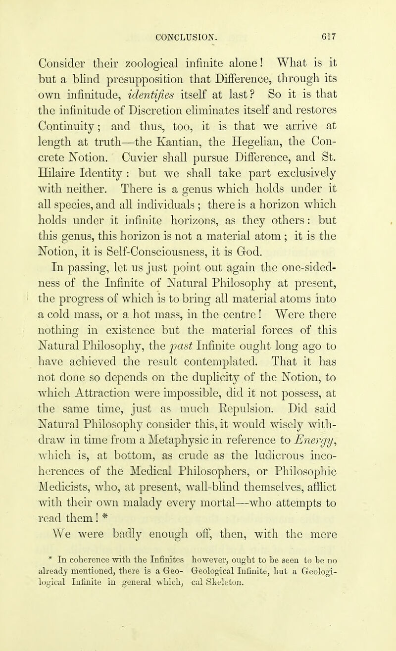 Consider their zoological infinite alone! What is it but a blind presupposition that Difference, through its own infinitude, identifies itself at last? So it is that the infinitude of Discretion eliminates itself and restores Continuity; and thus, too, it is that we arrive at length at truth—the Kantian, the Hegelian, the Con- crete Notion. Cuvier shall pursue Difference, and St. Hilaire Identity : but we shall take part exclusively with neither. There is a genus which holds under it all species, and all individuals ; there is a horizon which holds under it infinite horizons, as they others: but this genus, this horizon is not a material atom ; it is the Notion, it is Self-Consciousness, it is God. In passing, let us just point out again the one-sided- ness of the Infinite of Natural Philosophy at present, the progress of which is to bring all material atoms into a cold mass, or a hot mass, in the centre! Were there nothing in existence but the material forces of this Natural Philosophy, the past Infinite ought long ago to have achieved the result contemplated. That it has not done so depends on the duplicity of the Notion, to which Attraction were impossible, did it not possess, at the same time, just as much Repulsion. Did said Natural Philosophy consider this, it would wisely with- draw in time from a Metaphysic in reference to Energy, which is, at bottom, as crude as the ludicrous inco- herences of the Medical Philosophers, or Philosophic Medicists, who, at present, wall-blind themselves, afflict with their own malady every mortal—who attempts to read them! * We were badly enough off, then, with the mere * In coherence with the Infinites however, ought to be seen to be no already mentioned, there is a Geo- Geological Infinite, but a Geologi- logical Infinite in general which, cal Skeleton.