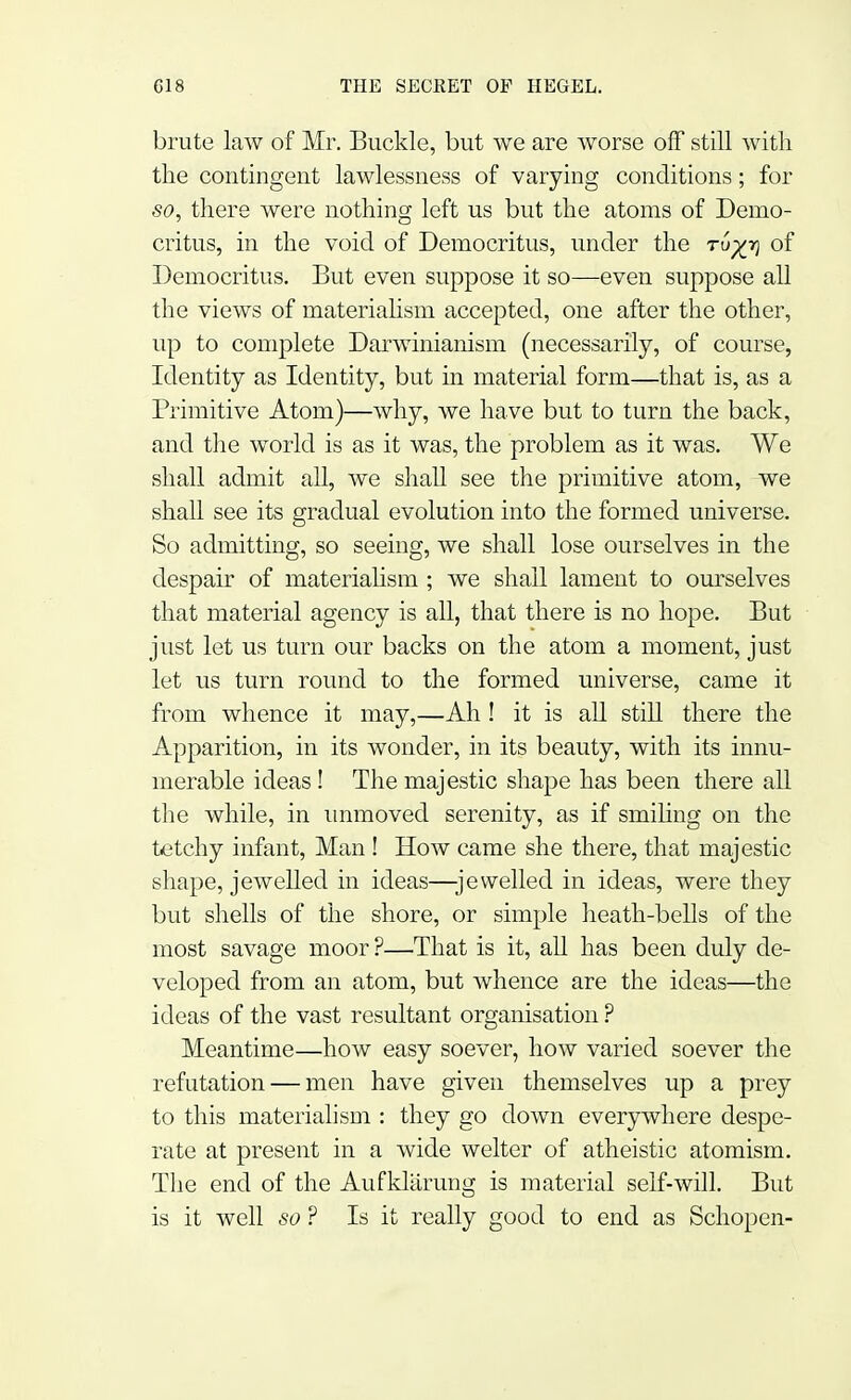 brute law of Mr. Buckle, but we are worse off still with the contingent lawlessness of varying conditions; for so, there were nothing left us but the atoms of Demo- critus, in the void of Democritus, under the ru%r) of Democritus. But even suppose it so—even suppose all the views of materialism accepted, one after the other, up to complete Darwinianism (necessarily, of course, Identity as Identity, but in material form—that is, as a Primitive Atom)—why, we have but to turn the back, and the world is as it was, the problem as it was. We shall admit all, we shall see the primitive atom, we shall see its gradual evolution into the formed universe. So admitting, so seeing, we shall lose ourselves in the despair of materialism ; we shall lament to ourselves that material agency is all, that there is no hope. But just let us turn our backs on the atom a moment, just let us turn round to the formed universe, came it from whence it may,—Ah ! it is all still there the Apparition, in its wonder, in its beauty, with its innu- merable ideas! The majestic shape has been there all the while, in unmoved serenity, as if smiling on the tetchy infant, Man ! Hoav came she there, that majestic shape, jewelled in ideas—jewelled in ideas, were they but shells of the shore, or simple heath-bells of the most savage moor ?—That is it, all has been duly de- veloped from an atom, but whence are the ideas—the ideas of the vast resultant organisation ? Meantime—how easy soever, how varied soever the refutation — men have given themselves up a prey to this materialism : they go down everywhere despe- rate at present in a wide welter of atheistic atomism. The end of the Aufklarung is material self-will. But is it well so ? Is it really good to end as Schopen-