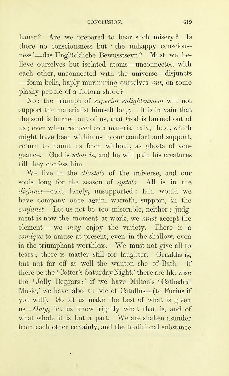 hauer? Are we prepared to bear such misery? Is there no consciousness but ' the unhappy conscious- ness '—das Ungllickliche Bewusstseyn ? Must we be- lieve ourselves but isolated atoms—unconnected with each other, unconnected with the universe—disjuncts —foam-bells, haply murmuring ourselves out, on some plashy pebble of a forlorn shore ? No: the triumph of superior enlightenment will not support the materialist himself long. It is in vain that the soul is burned out of us, that God is burned out of us ; even when reduced to a material calx, these, which might have been within us to our comfort and support, return to haunt us from without, as ghosts of ven- geance. God is what is, and he will pain his creatures till they confess him. We live in the diastole of the universe, and our souls long for the season of systole. All is in the disjunct—cold, lonely, unsupported : fain would we have company once again, warmth, support, in the conjunct. Let us not be too miserable, neither; judg- ment is now the moment at work, we must accept the element — we may enjoy the variety. There is a comique to amuse at present, even in the shallow, even in the triumphant worthless. We must not give all to tears ; there is matter still for laughter. Grisildis is, but not far off as well the wanton she of Bath. If there be the 'Cotter's Saturday Night,' there are likewise the ' Jolly Beggars ;' if we have Milton's ' Cathedral Music,' we have also an ode of Catullus—(to Furius if you will). So let us make the best of what is given us—Only, let us know rightly what that is, and of what whole it is but a part. We are shaken asunder from each other certainly, and the traditional substance