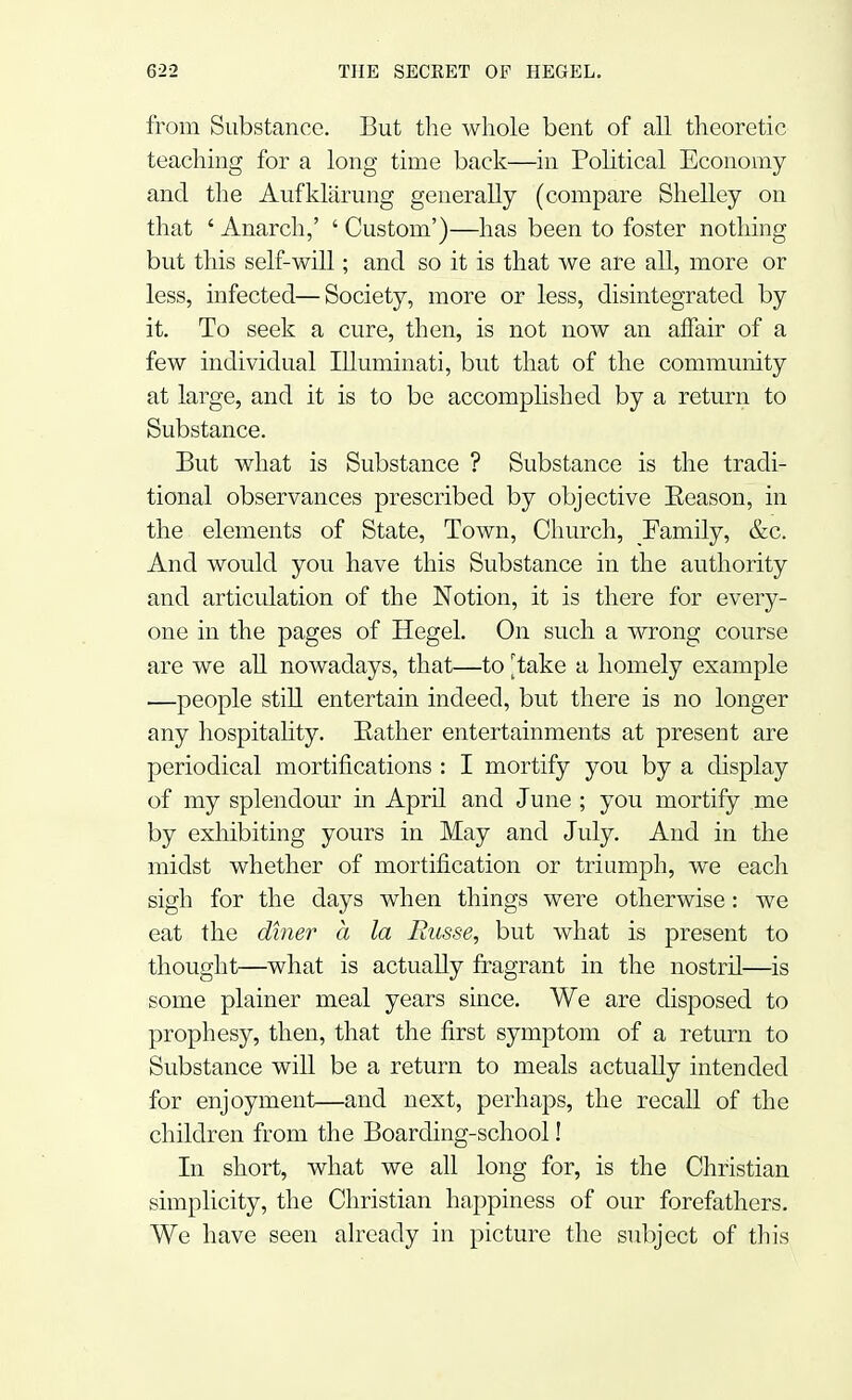 from Substance. But the whole bent of all theoretic teaching for a long time back—in Political Economy and the Aufklarung generally (compare Shelley on that ' Anarch,' ' Custom')—has been to foster nothing but this self-will; and so it is that we are all, more or less, infected—Society, more or less, disintegrated by it. To seek a cure, then, is not now an affair of a few individual Illuminati, but that of the community at large, and it is to be accomplished by a return to Substance. But what is Substance ? Substance is the tradi- tional observances prescribed by objective Eeason, in the elements of State, Town, Church, Family, &c. And would you have this Substance in the authority and articulation of the Notion, it is there for every- one in the pages of Hegel. On such a wrong course are we all nowadays, that—to [take a homely example —people still entertain indeed, but there is no longer any hospitality. Bather entertainments at present are periodical mortifications : I mortify you by a display of my splendour in April and June ; you mortify me by exhibiting yours in May and July. And in the midst whether of mortification or triumph, we each sigh for the days when things were otherwise: we eat the diner a la Russe, but what is present to thought—what is actually fragrant in the nostril—is some plainer meal years since. We are disposed to prophesy, then, that the first symptom of a return to Substance will be a return to meals actually intended for enjoyment—and next, perhaps, the recall of the children from the Boarding-school! In short, what we all long for, is the Christian simplicity, the Christian happiness of our forefathers. We have seen already in picture the subject of this