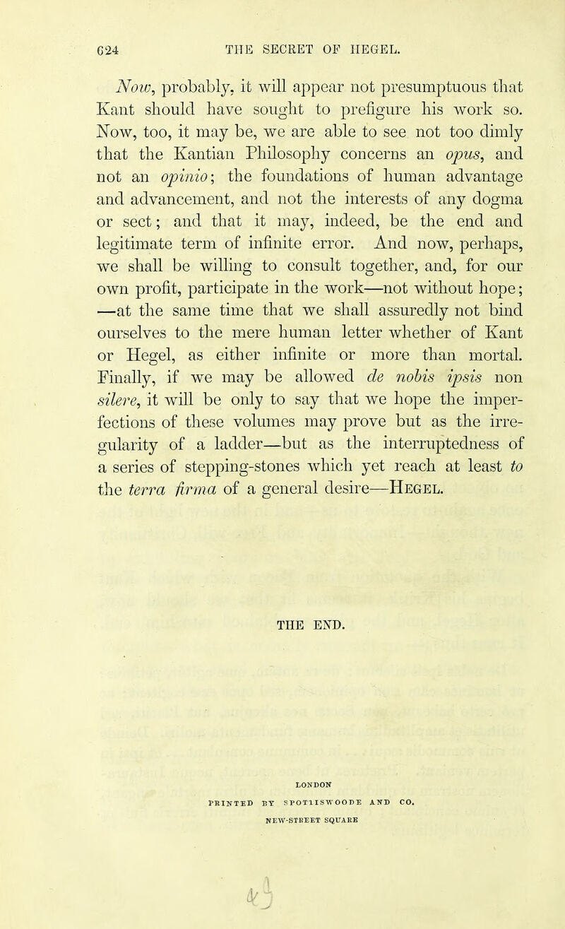 Now, probably, it will appear not presumptuous that Kant should have sought to prefigure his work so. Now, too, it may be, we are able to see not too dimly that the Kantian Philosophy concerns an opus, and not an opinio; the foundations of human advantage and advancement, and not the interests of any dogma or sect; and that it may, indeed, be the end and legitimate term of infinite error. And now, perhaps, we shall be willing to consult together, and, for our own profit, participate in the work—not without hope; —at the same time that we shall assuredly not bind ourselves to the mere human letter whether of Kant or Hegel, as either infinite or more than mortal. Finally, if we may be allowed ole nobis ipsis non silere, it will be only to say that we hope the imper- fections of these volumes may prove but as the irre- gularity of a ladder—but as the interruptedness of a series of stepping-stones which yet reach at least to the terra firma of a general desire—Hegel. THE END. IONDON PRINTED li Y SPOT1ISWOODE AND CO. NEW-STREET SQUARE ^3