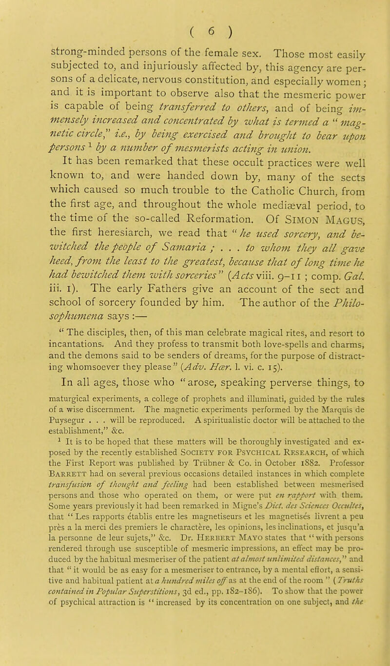 strong-minded persons of the female sex. Those most easily subjected to, and injuriously affected by, this agency are per- sons of a delicate, nervous constitution, and especially women ; and it is important to observe also that the mesmeric power is capable of being transferred to others, and of being im- mensely increased and concentrated by what is termed a mag- netic circle i.e., by being exercised and brought to bear upon persons by a number of mesjnerists acting in union. It has been remarked that these occult practices were well known to, and were handed down by, many of the sects which caused so much trouble to the Catholic Church, from the first age, and throughout the whole mediaeval period, to the time of the so-called Reformation. Of SiMON Magus, the first heresiarch, we read that  he used sorcery, and be- witched the people of Samaria ; ... to whom they all gave heed, from the least to the greatest, because that of long time he had bewitched tJiem zvith sorceries {Acts vWi. ii ; comp. Gal. iii. l). The early Fathers give an account of the sect and school of sorcery founded by him. The author of the Philo- sophicmena says:—  The disciples, then, of this man celebrate magical rites, and resort to incantations. And they profess to transmit both love-spells and charms, and the demons said to be senders of dreams, for the purpose of distract- ing whomsoever they please {Adv. Hcer. 1. vi. c. 15). In all ages, those who  arose, speaking perverse things, to maturgical experiments, a college of prophets and illuminati, guided by the rules of a wise discernment. The magnetic experiments performed by the Marquis de Puysegur . . . will be reproduced. A spiritualistic doctor will be attached to the establishment, &c. ^ It is to be hoped that these matters will be thoroughly investigated and ex- posed by the recently established Society for Psychical Research, of which the First Report was published by Triibner & Co. in October 1S82. Professor Barrett had on several previous occasions detailed instances in which complete transfusion of thought and feeling had been established between mesmerised persons and those who operated on them, or were put en rapfort with them. Some years previously it had been remarked in Migne's Diet, des Sciences Occtdtes, that  Les rapports etablis entre les magnetiseurs et les magnetises livrent a peu pres a la merci des premiers le charactere, les opinions, les inclinations, et jusqu'a la personne de leur sujets, &c. Dr. Herbert Mayo states that  with persons rendered through use susceptible of mesmeric impressions, an effect may be pro- duced by the habitual mesmeriser of the patient at almost unlimited distances, and that  it would be as easy for a mesmeriser to entrance, by a mental effort, a sensi- tive and habitual patient al a hundred miles off as at the end of the room  ( Trutlis contained in Popular Superstitions, 3d ed., pp. 1S2-186). To show that the power of psychical attraction is  increased by its concentration on one subject, and the