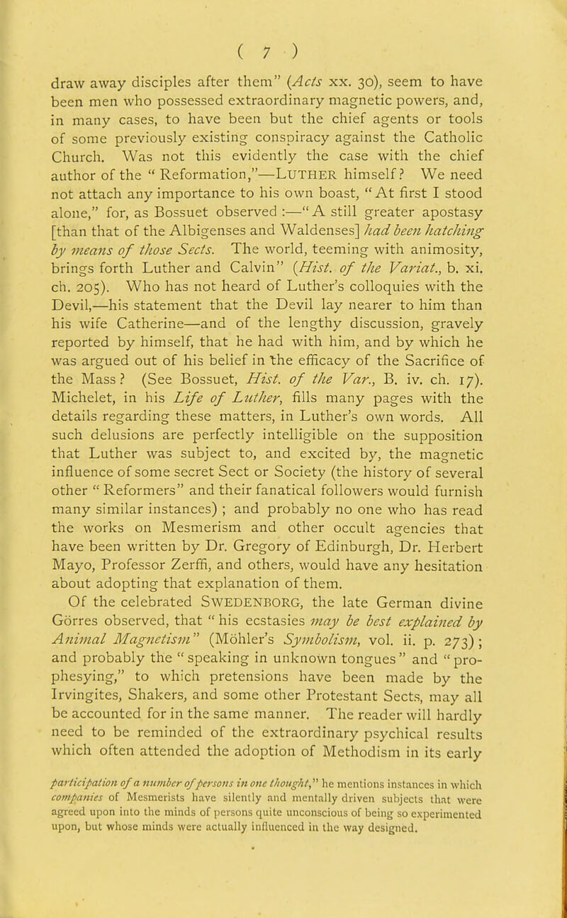 draw away disciples after them {Ads xx. 30), seem to have been men who possessed extraordinary magnetic powers, and, in many cases, to have been but the chief agents or tools of some previously existing conspiracy against the Catholic Church. Was not this evidently the case with the chief author of the  Reformation,—Luther himself? We need not attach any importance to his own boast, At first I stood alone, for, as Bossuet observed :— A still greater apostasy [than that of the Albigenses and Waldenses] Jiadbeen Jiatching by means of those Sects. The world, teeming with animosity, brings forth Luther and Calvin [Hist, of the Variat., b. xi. ch. 205). Who has not heard of Luther's colloquies with the Devil,—his statement that the Devil lay nearer to him than his wife Catherine—and of the lengthy discussion, gravely reported by himself, that he had with him, and by which he was argued out of his belief in the efficacy of the Sacrifice of the Mass? (See Bossuet, Hist, of the Var., B. iv. ch. 17). Michelet, in his Life of LutJier, fills many pages with the details regarding these matters, in Luther's own words. All such delusions are perfectly intelligible on the supposition that Luther was subject to, and excited by, the magnetic influence of some secret Sect or Society (the history of several other  Reformers and their fanatical followers would furnish many similar instances) ; and probably no one who has read the works on Mesmerism and other occult agencies that have been written by Dr. Gregory of Edinburgh, Dr. Herbert Mayo, Professor Zerffi, and others, would have any hesitation about adopting that explanation of them. Of the celebrated SwEDENBORG, the late German divine Gorres observed, that  his ecstasies may be best explained by Animal Magnetism (Mohler's Symbolism, vol. ii. p. 273); and probably the  speaking in unknown tongues  and  pro- phesying, to which pretensions have been made by the Irvingites, Shakers, and some other Protestant Sects, may all be accounted for in the same manner. The reader will hardly need to be reminded of the extraordinary psychical results which often attended the adoption of Methodism in its early participation of a number ofpersons in one thought he mentions instances in which companies of Mesmerists have silently .and mentally driven subjects that were agreed upon into the minds of persons quite unconscious of being so experimented upon, but whose minds were actually influenced in the way designed.