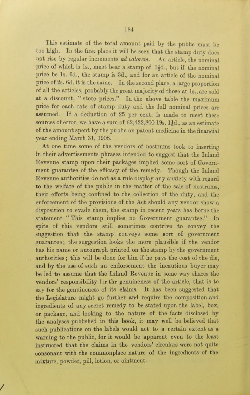 This estimate of the total amount paid by the public must be too high. In the first place it will be seen that the stamp duty does not rise by regular increments ad valorem. An article, the nominal price of which is Is., must bear a stamp of IJd., but if the nominal price be Is. 6d., the stamp is 3d., and for an article of the nominal price of 2s. 6d. it is the same. In the second place, a large proportion of all the articles, probably the great majority of those at Is., are sold at a discount,  store prices. In the above table the maximum price for each rate of stamp duty and the full nominal prices are assumed. If a deduction of 25 per cent, is made to meet these sources of error, we have a sum of £2,422,800 19s. l|d., as an estimate of the amount spent by the public on patent medicine in the financial year ending March 31, 1908. At one time some of the vendors of nostrums took to inserting in their advertisements phrases intended to suggest that the Inland Revenue stamp upon their packages implied some sort of Govern- ment guarantee of the efficacy of the remedy. Though the Inland Revenue authorities do not as a rule display any anxiety with regard to the welfare of the public in the matter of the sale of nostrums, their efforts being confined to the collection of the duty, and the enforcement of the provisions of the Act should any vendor show a disposition to evade them, the stamp in recent years has borne the statement  This stamp implies no Government guarantee. In spite of this vendors still sometimes contrive to convey the suggestion that the stamp conveys some sort of government guarantee; the suggestion looks the more plausible if the vendor has his name or autograph printed on the stamp by the government authorities; this will be done for him if he pays the cost of the die, and by the use of such an endorsement the incautious buyer may be led to assume that the Inland Revenue in some way shares the vendors' responsibility for the genuineness of the article, that is to say for the genuineness of its claims. It has been suggested that the Legislature might go further and require the composition and ingredients of any secret remedy to be stated upon the label, box, or package, and looking to the nature of the facts disclosed by the analyses published in this book, it may well be believed that such publications on the labels would act to a certain extent as a warning to the public, for it would be apparent even to the least instructed that the claims in the vendors' circulars were not quite consonant with the commonplace nature of the ingredients of the mixture, powder, pill, lotion, or ointment.