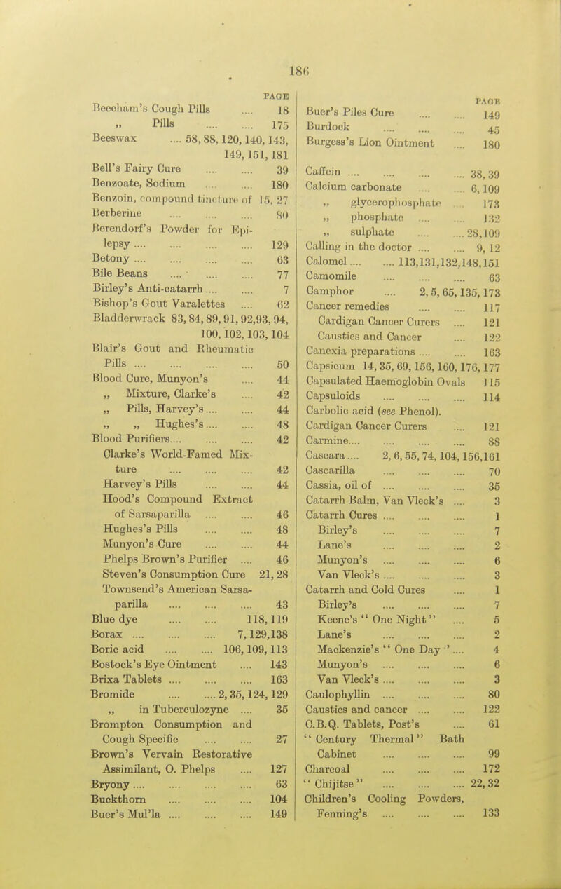 18fi PAOIl Beecliam's Cough Pills .... 18 Pills 175 Beeswax .... 58,88,120,140,143, 149,151,181 Bell's Fairy Cure 39 Benzoate, Sodium 180 Benzoin, mmpound tincl.urt' i)f 15, 27 Berberiue ISO Berendorf'.s Powder for E))i- lepsy 129 Betony 63 Bile Beans 77 Birley's Anti-catarrh 7 Bishop's Gout Varalettes .... 62 Bladdcrwrack 83,84,89,91,92,93,94, 100,102,103,104 Blair's Gout and Rheujuatic PiUs 50 Blood Cure, Munyon's .... 44 „ Mixture, Clarke's .... 42 „ Pills, Harvey's 44 „ Hughes's 48 Blood Purifiers 42 Clarke's World-Famed Mix- ture 42 Harvey's Pills 44 Hood's Compound Extract of Sarsaparilla .... .... 46 Hughes's Pills 48 Munyon's Cure 44 Phelps Brown's Purifier .... 46 Steven's Consumption Cure 21, 28 Townsend's American Sarsa- parilla 43 Blue dye 118,119 Borax 7,129,138 Boric acid 106,109,113 Bostock's Eye Ointment .... 143 Brixa Tablets 163 Bromide 2,36,124,129 „ in Tuberculozjme .... 35 Brompton Consumption and Cough Specific 27 Brown's Vervain Restorative Assimilant, 0. Phelps .... 127 Bryony 63 Buckthorn 104 Buer'sMul'la 149 Buer'fl Pile'i Cupp PAOE 149 Burdock 45 ■-'^•l.^V.^tJO O LJlV^Xi WillUiJltJIll) .... 180 Caflein .... 38,39 Calcium carbonate 6,109 glyceropliosphato . . 173 „ phosphate 132 „ sulphate 28,109 Galling in the doctor 9, 12 Calomel 113,131,132,148.151 Camomile 63 Camphor .... 2,5,65,135,173 Cancer remedies 117 Cardigan Cancer Curers 121 Caustics and Cancer 122 Canexia preparations 163 Capsicum 14,35, 69,156,160,176,177 Capsulated Haemoglobin Ovals 115 Capsuloids 114 Carbolic acid («ee Phenol). Cardigan Cancer Curers 121 Carmine 88 Cascara.... 2,6,55, 74,104,156,161 CascariUa 70 Cassia, oil of 35 Catarrh Balm, Van Vleck's .... 3 Catarrh Cures .... 1 Birley's 7 Lane's .... 2 Munyon's 6 Van Vleck's 3 Catarrh and Cold Cures 1 Birley's 7 Keene's  One Night .... 5 Lane's 2 Mackenzie's  One Day '.... 4 Mimyon's 6 Van Vleck's 3 Caulophyllin 80 Caustics and cancer 122 C.B.Q. Tablets, Post's 61 Century Thermal Bath Cabinet 99 Charcoal 172 Chijitse 22.32 Children's Cooling Powders, Fenning's 133