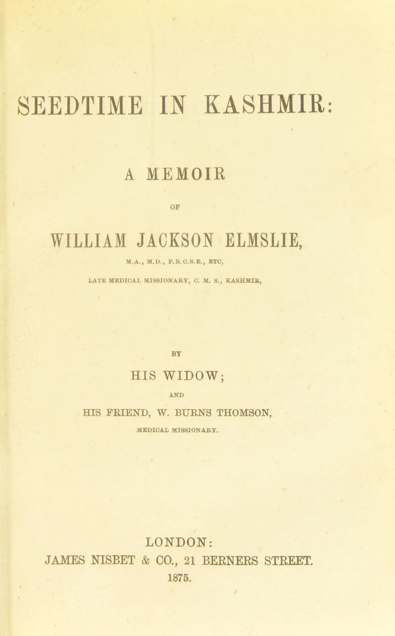 A MEMOIR OF WILLIAM JACKSON ELMSLIE, M.A., M.D., F.R.C.S.E., ETC, LATE MEDICAL MISSIONARY, 0. M. 8., KASHMIR, BY HIS WIDOW; AND HIS FRIEND, W. BURNS THOMSON, MEDICAL MISSIONARY. LONDON: JAMES NISBET & CO., 21 BERNERS STREET. 1875.