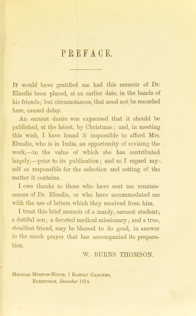 PREFACE. It would have gratified me had this memoir of Dr. Elmslie been placed, at an earlier date, in the hands of his friends; but circumstances, that need not be recorded here, caused delay. An earnest desire was expressed that it should be published, at the latest, by Christmas; and, in meeting this wish, I have found it impossible to afford Mrs. Elmslie, who is in India, an opportunity of revising the work,—to the value of which she has contributed largely,—prior to its publication; and so I regard my- self as responsible for the selection and setting of the matter it contains. I owe thanks to those who have sent me reminis- cences of Dr. Elmslie, or who have accommodated me with the use of letters which they received from him. I trust this brief memoir of a manly, earnest student; a dutiful son; a devoted medical missionary; and a true, steadfast friend, may be blessed to do good, in answer to the much prayer that has accompanied its prepara- tion. W. BURNS THOMSON. Medical Mission-House, 1 Ramsay Gardens. Edinburgh, December 1874.